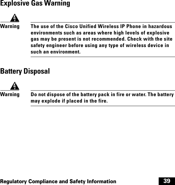  39Regulatory Compliance and Safety InformationExplosive Gas WarningWarningThe use of the Cisco Unified Wireless IP Phone in hazardous environments such as areas where high levels of explosive gas may be present is not recommended. Check with the site safety engineer before using any type of wireless device in such an environment.Battery DisposalWarningDo not dispose of the battery pack in fire or water. The battery may explode if placed in the fire.