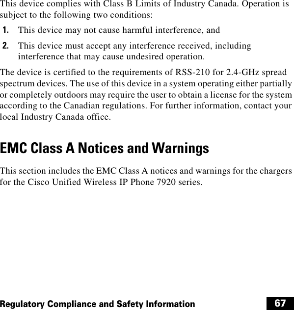  67Regulatory Compliance and Safety InformationThis device complies with Class B Limits of Industry Canada. Operation is subject to the following two conditions:1. This device may not cause harmful interference, and2. This device must accept any interference received, including interference that may cause undesired operation.The device is certified to the requirements of RSS-210 for 2.4-GHz spread spectrum devices. The use of this device in a system operating either partially or completely outdoors may require the user to obtain a license for the system according to the Canadian regulations. For further information, contact your local Industry Canada office.EMC Class A Notices and WarningsThis section includes the EMC Class A notices and warnings for the chargers for the Cisco Unified Wireless IP Phone 7920 series.