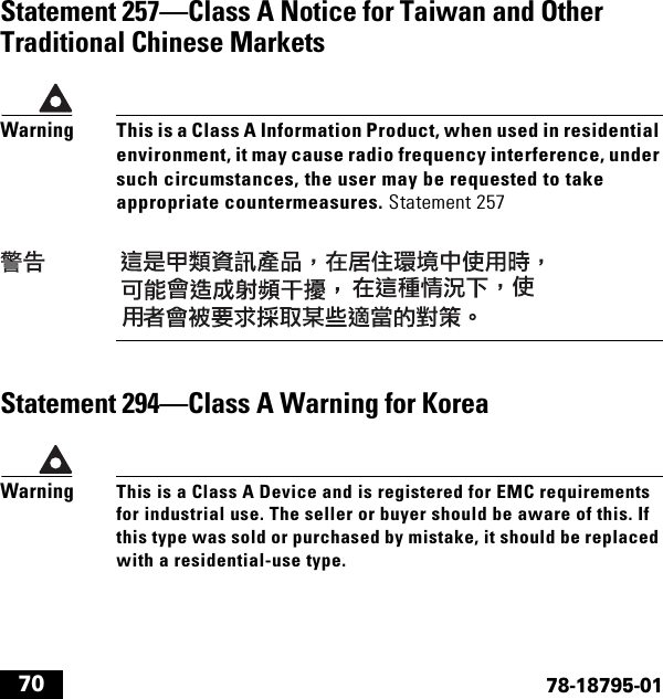  7078-18795-01Statement 257—Class A Notice for Taiwan and Other Traditional Chinese MarketsWarningThis is a Class A Information Product, when used in residential environment, it may cause radio frequency interference, under such circumstances, the user may be requested to take appropriate countermeasures. Statement 257Statement 294—Class A Warning for KoreaWarningThis is a Class A Device and is registered for EMC requirements for industrial use. The seller or buyer should be aware of this. If this type was sold or purchased by mistake, it should be replaced with a residential-use type.
