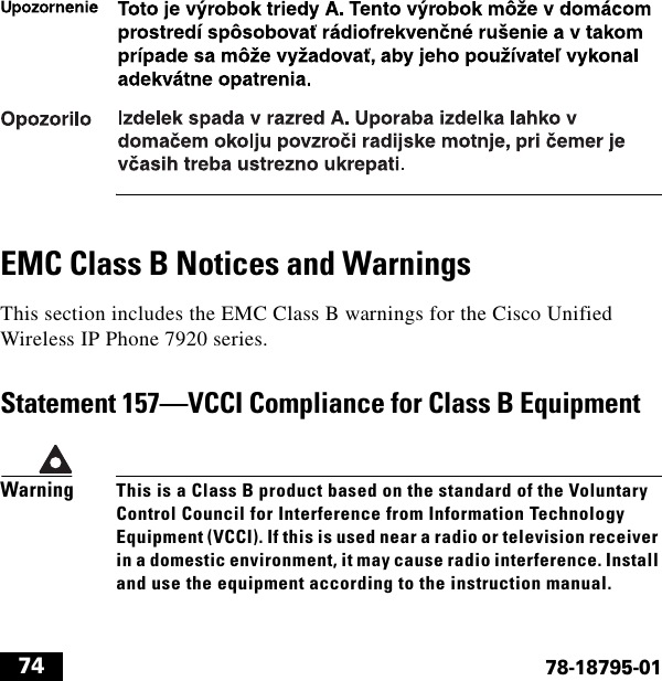  7478-18795-01EMC Class B Notices and WarningsThis section includes the EMC Class B warnings for the Cisco Unified Wireless IP Phone 7920 series.Statement 157—VCCI Compliance for Class B EquipmentWarningThis is a Class B product based on the standard of the Voluntary Control Council for Interference from Information Technology Equipment (VCCI). If this is used near a radio or television receiver in a domestic environment, it may cause radio interference. Install and use the equipment according to the instruction manual.