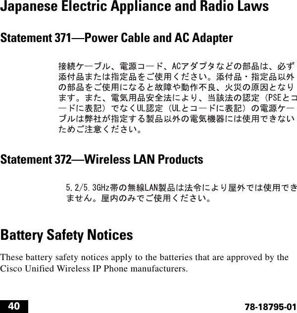  4078-18795-01Japanese Electric Appliance and Radio LawsStatement 371—Power Cable and AC AdapterStatement 372—Wireless LAN ProductsBattery Safety NoticesThese battery safety notices apply to the batteries that are approved by the Cisco Unified Wireless IP Phone manufacturers.