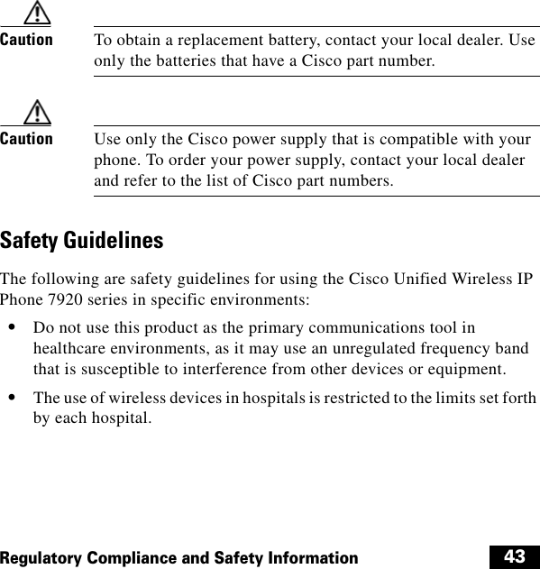  43Regulatory Compliance and Safety InformationCaution To obtain a replacement battery, contact your local dealer. Use only the batteries that have a Cisco part number.Caution Use only the Cisco power supply that is compatible with your phone. To order your power supply, contact your local dealer and refer to the list of Cisco part numbers.Safety GuidelinesThe following are safety guidelines for using the Cisco Unified Wireless IP Phone 7920 series in specific environments:  • Do not use this product as the primary communications tool in healthcare environments, as it may use an unregulated frequency band that is susceptible to interference from other devices or equipment.  • The use of wireless devices in hospitals is restricted to the limits set forth by each hospital.
