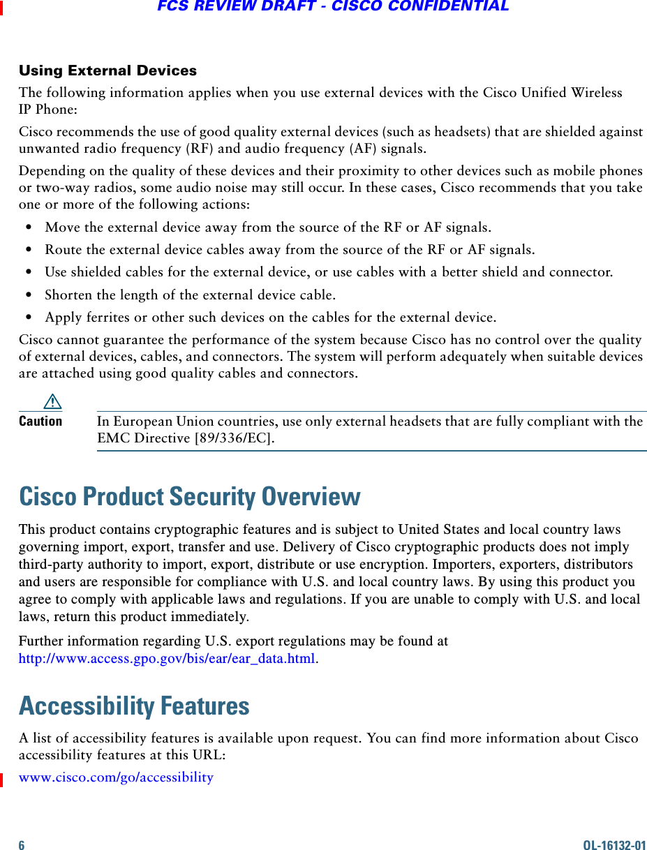 6OL-16132-01FCS REVIEW DRAFT - CISCO CONFIDENTIALUsing External DevicesThe following information applies when you use external devices with the Cisco Unified Wireless IP Phone: Cisco recommends the use of good quality external devices (such as headsets) that are shielded against unwanted radio frequency (RF) and audio frequency (AF) signals. Depending on the quality of these devices and their proximity to other devices such as mobile phones or two-way radios, some audio noise may still occur. In these cases, Cisco recommends that you take one or more of the following actions:   • Move the external device away from the source of the RF or AF signals.   • Route the external device cables away from the source of the RF or AF signals.   • Use shielded cables for the external device, or use cables with a better shield and connector.   • Shorten the length of the external device cable.   • Apply ferrites or other such devices on the cables for the external device. Cisco cannot guarantee the performance of the system because Cisco has no control over the quality of external devices, cables, and connectors. The system will perform adequately when suitable devices are attached using good quality cables and connectors. Caution In European Union countries, use only external headsets that are fully compliant with the EMC Directive [89/336/EC].Cisco Product Security OverviewThis product contains cryptographic features and is subject to United States and local country laws governing import, export, transfer and use. Delivery of Cisco cryptographic products does not imply third-party authority to import, export, distribute or use encryption. Importers, exporters, distributors and users are responsible for compliance with U.S. and local country laws. By using this product you agree to comply with applicable laws and regulations. If you are unable to comply with U.S. and local laws, return this product immediately. Further information regarding U.S. export regulations may be found at http://www.access.gpo.gov/bis/ear/ear_data.html.Accessibility FeaturesA list of accessibility features is available upon request. You can find more information about Cisco accessibility features at this URL:www.cisco.com/go/accessibility