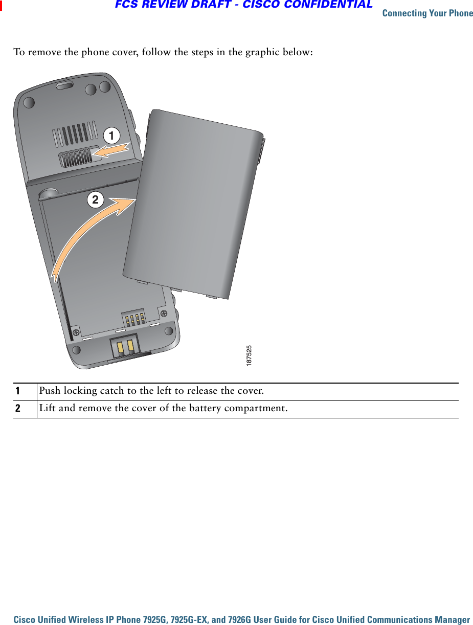 Connecting Your PhoneCisco Unified Wireless IP Phone 7925G, 7925G-EX, and 7926G User Guide for Cisco Unified Communications Manager FCS REVIEW DRAFT - CISCO CONFIDENTIALTo remove the phone cover, follow the steps in the graphic below:1Push locking catch to the left to release the cover.2Lift and remove the cover of the battery compartment.18752512