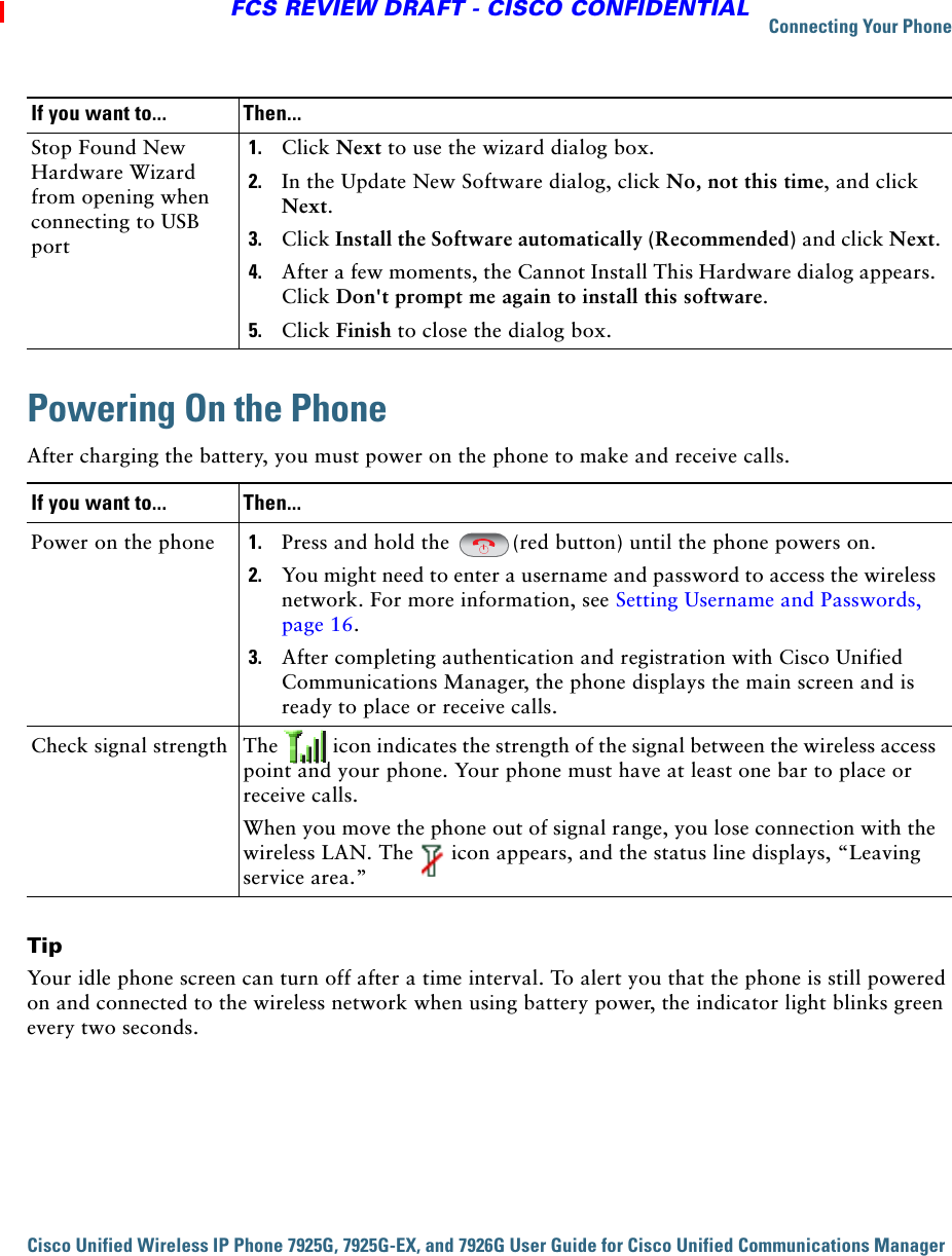 Connecting Your PhoneCisco Unified Wireless IP Phone 7925G, 7925G-EX, and 7926G User Guide for Cisco Unified Communications Manager FCS REVIEW DRAFT - CISCO CONFIDENTIALPowering On the PhoneAfter charging the battery, you must power on the phone to make and receive calls.TipYour idle phone screen can turn off after a time interval. To alert you that the phone is still powered on and connected to the wireless network when using battery power, the indicator light blinks green every two seconds. Stop Found New Hardware Wizard from opening when connecting to USB port1. Click Next to use the wizard dialog box.2. In the Update New Software dialog, click No, not this time, and click Next.3. Click Install the Software automatically (Recommended) and click Next.4. After a few moments, the Cannot Install This Hardware dialog appears. Click Don&apos;t prompt me again to install this software.5. Click Finish to close the dialog box.If you want to... Then...Power on the phone 1. Press and hold the  (red button) until the phone powers on. 2. You might need to enter a username and password to access the wireless network. For more information, see Setting Username and Passwords, page 16.3. After completing authentication and registration with Cisco Unified Communications Manager, the phone displays the main screen and is ready to place or receive calls.Check signal strength The   icon indicates the strength of the signal between the wireless access point and your phone. Your phone must have at least one bar to place or receive calls.When you move the phone out of signal range, you lose connection with the wireless LAN. The   icon appears, and the status line displays, “Leaving service area.”If you want to... Then...