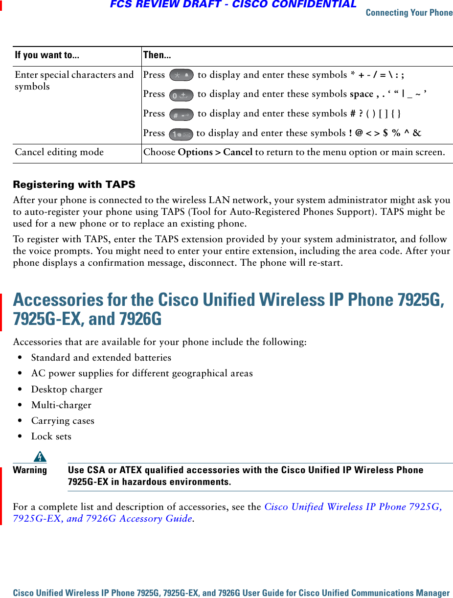 Connecting Your PhoneCisco Unified Wireless IP Phone 7925G, 7925G-EX, and 7926G User Guide for Cisco Unified Communications Manager FCS REVIEW DRAFT - CISCO CONFIDENTIALRegistering with TAPSAfter your phone is connected to the wireless LAN network, your system administrator might ask you to auto-register your phone using TAPS (Tool for Auto-Registered Phones Support). TAPS might be used for a new phone or to replace an existing phone. To register with TAPS, enter the TAPS extension provided by your system administrator, and follow the voice prompts. You might need to enter your entire extension, including the area code. After your phone displays a confirmation message, disconnect. The phone will re-start.Accessories for the Cisco Unified Wireless IP Phone 7925G, 7925G-EX, and 7926GAccessories that are available for your phone include the following:  • Standard and extended batteries  • AC power supplies for different geographical areas  • Desktop charger  • Multi-charger  • Carrying cases  • Lock setsWarningUse CSA or ATEX qualified accessories with the Cisco Unified IP Wireless Phone 7925G-EX in hazardous environments.For a complete list and description of accessories, see the Cisco Unified Wireless IP Phone 7925G, 7925G-EX, and 7926G Accessory Guide.Enter special characters and symbolsPress   to display and enter these symbols * + - / = \ : ;Press   to display and enter these symbols space , . ‘ “ | _ ~ ’ Press   to display and enter these symbols # ? ( ) [ ] { }Press   to display and enter these symbols ! @ &lt; &gt; $ % ^ &amp;Cancel editing mode Choose Options &gt; Cancel to return to the menu option or main screen. If you want to... Then...+
