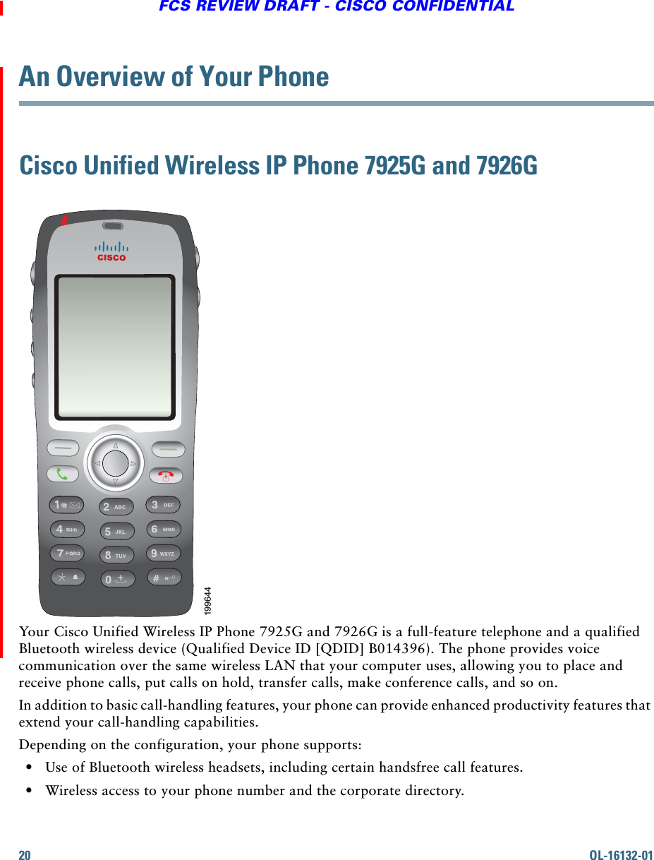 20 OL-16132-01FCS REVIEW DRAFT - CISCO CONFIDENTIALAn Overview of Your PhoneCisco Unified Wireless IP Phone 7925G and 7926GYour Cisco Unified Wireless IP Phone 7925G and 7926G is a full-feature telephone and a qualified Bluetooth wireless device (Qualified Device ID [QDID] B014396). The phone provides voice communication over the same wireless LAN that your computer uses, allowing you to place and receive phone calls, put calls on hold, transfer calls, make conference calls, and so on.In addition to basic call-handling features, your phone can provide enhanced productivity features that extend your call-handling capabilities.Depending on the configuration, your phone supports:  • Use of Bluetooth wireless headsets, including certain handsfree call features.  • Wireless access to your phone number and the corporate directory.199644+
