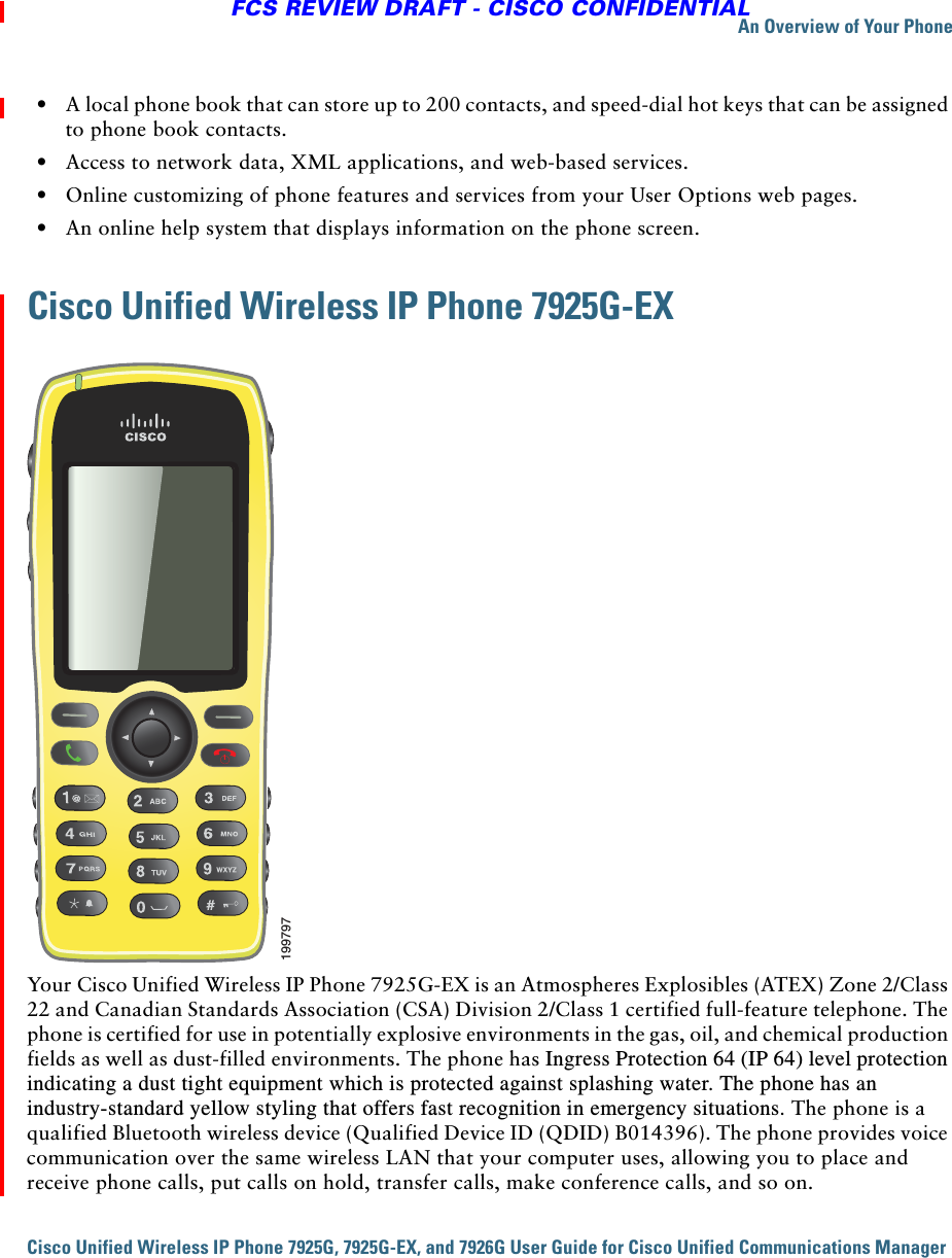 An Overview of Your PhoneCisco Unified Wireless IP Phone 7925G, 7925G-EX, and 7926G User Guide for Cisco Unified Communications Manager FCS REVIEW DRAFT - CISCO CONFIDENTIAL  • A local phone book that can store up to 200 contacts, and speed-dial hot keys that can be assigned to phone book contacts.   • Access to network data, XML applications, and web-based services.  • Online customizing of phone features and services from your User Options web pages.  • An online help system that displays information on the phone screen.Cisco Unified Wireless IP Phone 7925G-EXYour Cisco Unified Wireless IP Phone 7925G-EX is an Atmospheres Explosibles (ATEX) Zone 2/Class 22 and Canadian Standards Association (CSA) Division 2/Class 1 certified full-feature telephone. The phone is certified for use in potentially explosive environments in the gas, oil, and chemical production fields as well as dust-filled environments. The phone has Ingress Protection 64 (IP 64) level protection indicating a dust tight equipment which is protected against splashing water. The phone has an industry-standard yellow styling that offers fast recognition in emergency situations. The phone is a qualified Bluetooth wireless device (Qualified Device ID (QDID) B014396). The phone provides voice communication over the same wireless LAN that your computer uses, allowing you to place and receive phone calls, put calls on hold, transfer calls, make conference calls, and so on.199797