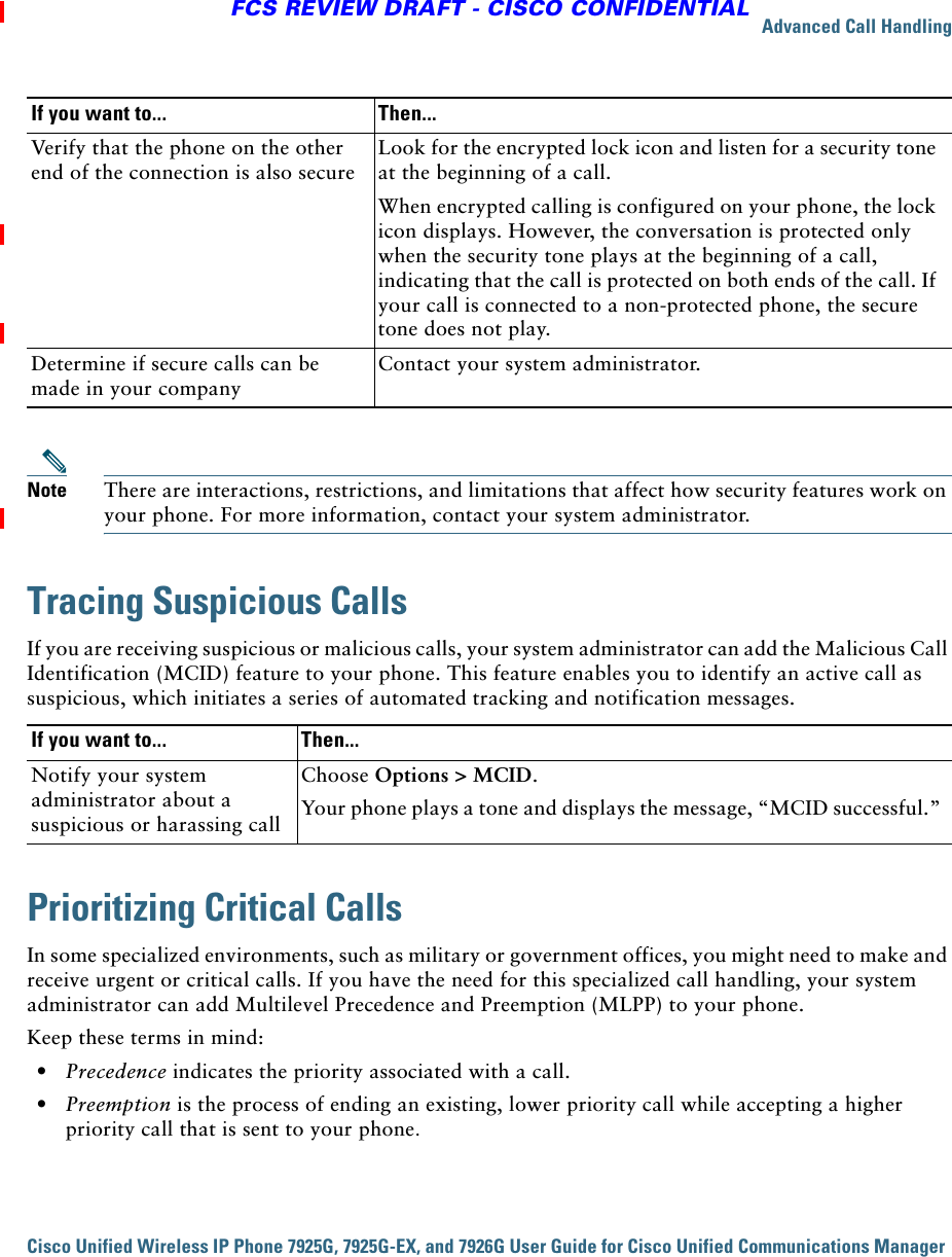 Advanced Call HandlingCisco Unified Wireless IP Phone 7925G, 7925G-EX, and 7926G User Guide for Cisco Unified Communications Manager FCS REVIEW DRAFT - CISCO CONFIDENTIALNote There are interactions, restrictions, and limitations that affect how security features work on your phone. For more information, contact your system administrator.Tracing Suspicious CallsIf you are receiving suspicious or malicious calls, your system administrator can add the Malicious Call Identification (MCID) feature to your phone. This feature enables you to identify an active call as suspicious, which initiates a series of automated tracking and notification messages.Prioritizing Critical CallsIn some specialized environments, such as military or government offices, you might need to make and receive urgent or critical calls. If you have the need for this specialized call handling, your system administrator can add Multilevel Precedence and Preemption (MLPP) to your phone.Keep these terms in mind:  • Precedence indicates the priority associated with a call.  • Preemption is the process of ending an existing, lower priority call while accepting a higher priority call that is sent to your phone.Verify that the phone on the other end of the connection is also secureLook for the encrypted lock icon and listen for a security tone at the beginning of a call.When encrypted calling is configured on your phone, the lock icon displays. However, the conversation is protected only when the security tone plays at the beginning of a call, indicating that the call is protected on both ends of the call. If your call is connected to a non-protected phone, the secure tone does not play.Determine if secure calls can be made in your companyContact your system administrator. If you want to... Then...Notify your system administrator about a suspicious or harassing callChoose Options &gt; MCID. Your phone plays a tone and displays the message, “MCID successful.”If you want to... Then...