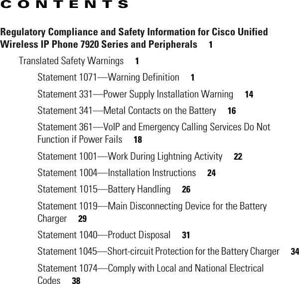 CONTENTS Regulatory Compliance and Safety Information for Cisco Unified Wireless IP Phone 7920 Series and Peripherals     1Translated Safety Warnings     1Statement 1071—Warning Definition     1Statement 331—Power Supply Installation Warning     14Statement 341—Metal Contacts on the Battery     16Statement 361—VoIP and Emergency Calling Services Do Not Function if Power Fails     18Statement 1001—Work During Lightning Activity     22Statement 1004—Installation Instructions     24Statement 1015—Battery Handling     26Statement 1019—Main Disconnecting Device for the Battery Charger     29Statement 1040—Product Disposal     31Statement 1045—Short-circuit Protection for the Battery Charger     34Statement 1074—Comply with Local and National Electrical Codes     38