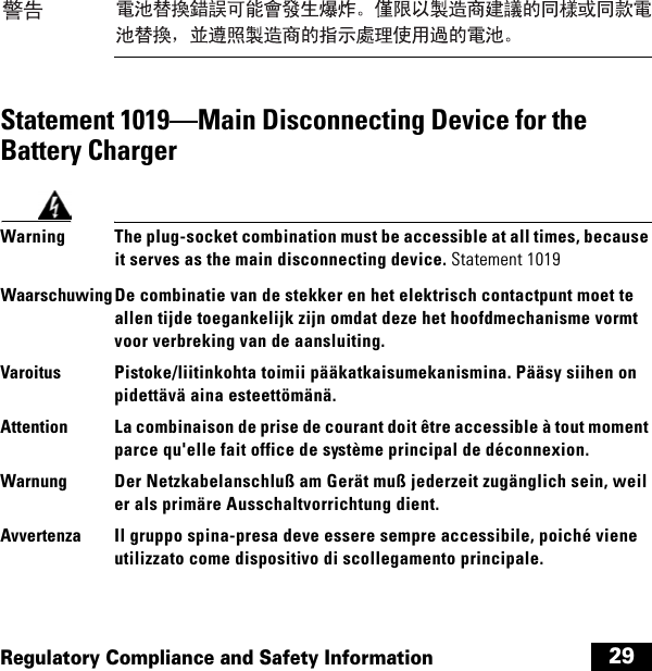  29Regulatory Compliance and Safety InformationStatement 1019—Main Disconnecting Device for the Battery ChargerWarning The plug-socket combination must be accessible at all times, because it serves as the main disconnecting device. Statement 1019WaarschuwingDe combinatie van de stekker en het elektrisch contactpunt moet te allen tijde toegankelijk zijn omdat deze het hoofdmechanisme vormt voor verbreking van de aansluiting.Varoitus Pistoke/liitinkohta toimii pääkatkaisumekanismina. Pääsy siihen on pidettävä aina esteettömänä.Attention La combinaison de prise de courant doit être accessible à tout moment parce qu&apos;elle fait office de système principal de déconnexion.Warnung Der Netzkabelanschluß am Gerät muß jederzeit zugänglich sein, weil er als primäre Ausschaltvorrichtung dient.Avvertenza Il gruppo spina-presa deve essere sempre accessibile, poiché viene utilizzato come dispositivo di scollegamento principale.