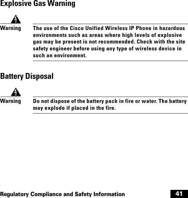  41Regulatory Compliance and Safety InformationExplosive Gas WarningWarningThe use of the Cisco Unified Wireless IP Phone in hazardous environments such as areas where high levels of explosive gas may be present is not recommended. Check with the site safety engineer before using any type of wireless device in such an environment.Battery DisposalWarningDo not dispose of the battery pack in fire or water. The battery may explode if placed in the fire.