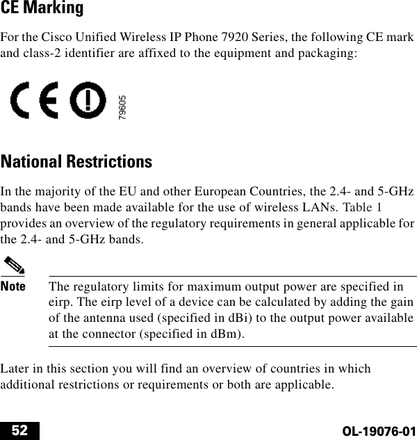  52OL-19076-01CE MarkingFor the Cisco Unified Wireless IP Phone 7920 Series, the following CE mark and class-2 identifier are affixed to the equipment and packaging:National RestrictionsIn the majority of the EU and other European Countries, the 2.4- and 5-GHz bands have been made available for the use of wireless LANs. Table 1 provides an overview of the regulatory requirements in general applicable for the 2.4- and 5-GHz bands.Note The regulatory limits for maximum output power are specified in eirp. The eirp level of a device can be calculated by adding the gain of the antenna used (specified in dBi) to the output power available at the connector (specified in dBm).Later in this section you will find an overview of countries in which additional restrictions or requirements or both are applicable.