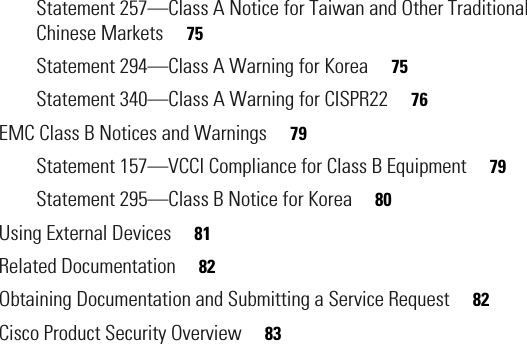  Statement 257—Class A Notice for Taiwan and Other Traditional Chinese Markets     75Statement 294—Class A Warning for Korea     75Statement 340—Class A Warning for CISPR22     76EMC Class B Notices and Warnings     79Statement 157—VCCI Compliance for Class B Equipment     79Statement 295—Class B Notice for Korea     80Using External Devices     81Related Documentation     82Obtaining Documentation and Submitting a Service Request     82Cisco Product Security Overview     83