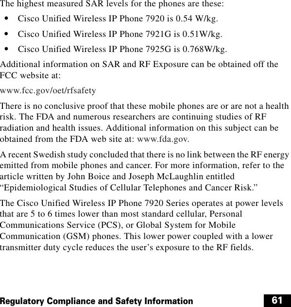  61Regulatory Compliance and Safety InformationThe highest measured SAR levels for the phones are these:  • Cisco Unified Wireless IP Phone 7920 is 0.54 W/kg.  • Cisco Unified Wireless IP Phone 7921G is 0.51W/kg.  • Cisco Unified Wireless IP Phone 7925G is 0.768W/kg.Additional information on SAR and RF Exposure can be obtained off the FCC website at:www.fcc.gov/oet/rfsafetyThere is no conclusive proof that these mobile phones are or are not a health risk. The FDA and numerous researchers are continuing studies of RF radiation and health issues. Additional information on this subject can be obtained from the FDA web site at: www.fda.gov.A recent Swedish study concluded that there is no link between the RF energy emitted from mobile phones and cancer. For more information, refer to the article written by John Boice and Joseph McLaughlin entitled “Epidemiological Studies of Cellular Telephones and Cancer Risk.”The Cisco Unified Wireless IP Phone 7920 Series operates at power levels that are 5 to 6 times lower than most standard cellular, Personal Communications Service (PCS), or Global System for Mobile Communication (GSM) phones. This lower power coupled with a lower transmitter duty cycle reduces the user’s exposure to the RF fields.