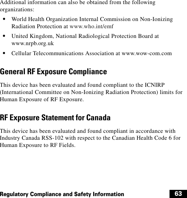  63Regulatory Compliance and Safety InformationAdditional information can also be obtained from the following organizations:  • World Health Organization Internal Commission on Non-Ionizing Radiation Protection at www.who.int/emf  • United Kingdom, National Radiological Protection Board at www.nrpb.org.uk  • Cellular Telecommunications Association at www.wow-com.comGeneral RF Exposure ComplianceThis device has been evaluated and found compliant to the ICNIRP (International Committee on Non-Ionizing Radiation Protection) limits for Human Exposure of RF Exposure.RF Exposure Statement for CanadaThis device has been evaluated and found compliant in accordance with Industry Canada RSS-102 with respect to the Canadian Health Code 6 for Human Exposure to RF Fields.