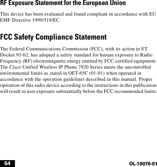  64OL-19076-01RF Exposure Statement for the European UnionThis device has been evaluated and found compliant in accordance with EU EMF Directive 1999/519/EC.FCC Safety Compliance StatementThe Federal Communications Commission (FCC), with its action in ET Docket 93-62, has adopted a safety standard for human exposure to Radio Frequency (RF) electromagnetic energy emitted by FCC-certified equipment. The Cisco Unified Wireless IP Phone 7920 Series meets the uncontrolled environmental limits as stated in OET-65C (01-01) when operated in accordance with the operation guidelines described in this manual. Proper operation of this radio device according to the instructions in this publication will result in user exposure substantially below the FCC recommended limits.
