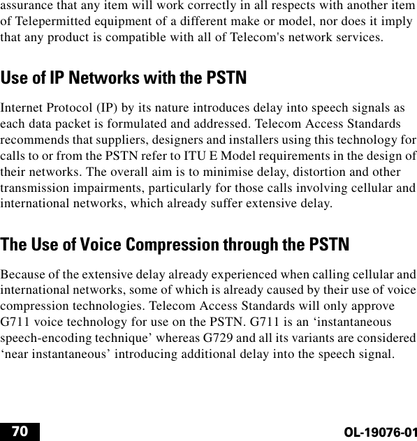  70OL-19076-01assurance that any item will work correctly in all respects with another item of Telepermitted equipment of a different make or model, nor does it imply that any product is compatible with all of Telecom&apos;s network services.Use of IP Networks with the PSTNInternet Protocol (IP) by its nature introduces delay into speech signals as each data packet is formulated and addressed. Telecom Access Standards recommends that suppliers, designers and installers using this technology for calls to or from the PSTN refer to ITU E Model requirements in the design of their networks. The overall aim is to minimise delay, distortion and other transmission impairments, particularly for those calls involving cellular and international networks, which already suffer extensive delay.The Use of Voice Compression through the PSTNBecause of the extensive delay already experienced when calling cellular and international networks, some of which is already caused by their use of voice compression technologies. Telecom Access Standards will only approve G711 voice technology for use on the PSTN. G711 is an ‘instantaneous speech-encoding technique’ whereas G729 and all its variants are considered ‘near instantaneous’ introducing additional delay into the speech signal.