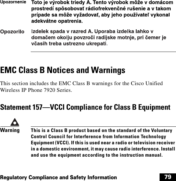  79Regulatory Compliance and Safety InformationEMC Class B Notices and WarningsThis section includes the EMC Class B warnings for the Cisco Unified Wireless IP Phone 7920 Series.Statement 157—VCCI Compliance for Class B EquipmentWarningThis is a Class B product based on the standard of the Voluntary Control Council for Interference from Information Technology Equipment (VCCI). If this is used near a radio or television receiver in a domestic environment, it may cause radio interference. Install and use the equipment according to the instruction manual.