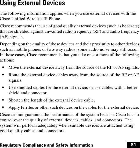  81Regulatory Compliance and Safety InformationUsing External DevicesThe following information applies when you use external devices with the Cisco Unified Wireless IP Phone.Cisco recommends the use of good quality external devices (such as headsets) that are shielded against unwanted radio frequency (RF) and audio frequency (AF) signals. Depending on the quality of these devices and their proximity to other devices such as mobile phones or two-way radios, some audio noise may still occur. In these cases, Cisco recommends that you take one or more of the following actions:   • Move the external device away from the source of the RF or AF signals.   • Route the external device cables away from the source of the RF or AF signals.   • Use shielded cables for the external device, or use cables with a better shield and connector.   • Shorten the length of the external device cable.   • Apply ferrites or other such devices on the cables for the external device. Cisco cannot guarantee the performance of the system because Cisco has no control over the quality of external devices, cables, and connectors. The system will perform adequately when suitable devices are attached using good quality cables and connectors. 