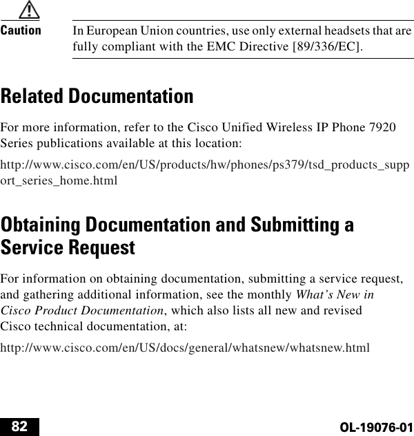  82OL-19076-01Caution In European Union countries, use only external headsets that are fully compliant with the EMC Directive [89/336/EC].Related DocumentationFor more information, refer to the Cisco Unified Wireless IP Phone 7920 Series publications available at this location:http://www.cisco.com/en/US/products/hw/phones/ps379/tsd_products_support_series_home.htmlObtaining Documentation and Submitting a Service RequestFor information on obtaining documentation, submitting a service request, and gathering additional information, see the monthly What’s New in Cisco Product Documentation, which also lists all new and revised Cisco technical documentation, at:http://www.cisco.com/en/US/docs/general/whatsnew/whatsnew.html