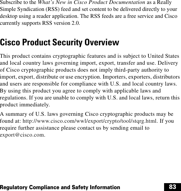  83Regulatory Compliance and Safety InformationSubscribe to the What’s New in Cisco Product Documentation as a Really Simple Syndication (RSS) feed and set content to be delivered directly to your desktop using a reader application. The RSS feeds are a free service and Cisco currently supports RSS version 2.0. Cisco Product Security Overview This product contains cryptographic features and is subject to United States and local country laws governing import, export, transfer and use. Delivery of Cisco cryptographic products does not imply third-party authority to import, export, distribute or use encryption. Importers, exporters, distributors and users are responsible for compliance with U.S. and local country laws. By using this product you agree to comply with applicable laws and regulations. If you are unable to comply with U.S. and local laws, return this product immediately. A summary of U.S. laws governing Cisco cryptographic products may be found at: http://www.cisco.com/wwl/export/crypto/tool/stqrg.html. If you require further assistance please contact us by sending email to export@cisco.com. 
