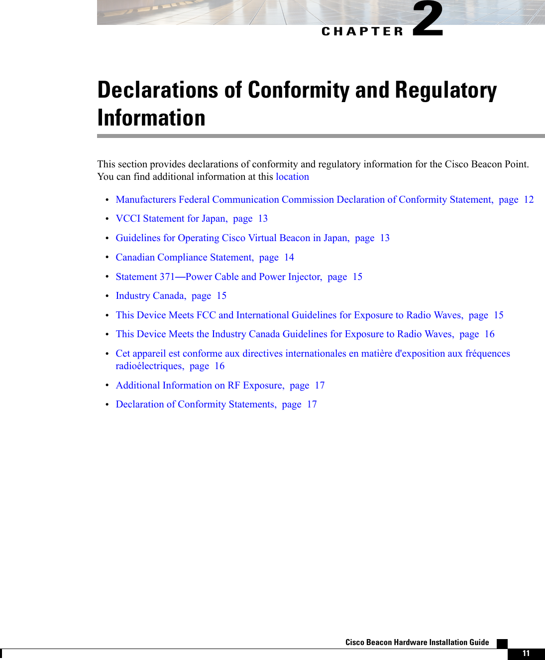 CHAPTER 2Declarations of Conformity and RegulatoryInformationThis section provides declarations of conformity and regulatory information for the Cisco Beacon Point.You can find additional information at this location•Manufacturers Federal Communication Commission Declaration of Conformity Statement, page 12•VCCI Statement for Japan, page 13•Guidelines for Operating Cisco Virtual Beacon in Japan, page 13•Canadian Compliance Statement, page 14•Statement 371—Power Cable and Power Injector, page 15•Industry Canada, page 15•This Device Meets FCC and International Guidelines for Exposure to Radio Waves, page 15•This Device Meets the Industry Canada Guidelines for Exposure to Radio Waves, page 16•Cet appareil est conforme aux directives internationales en matière d&apos;exposition aux fréquencesradioélectriques, page 16•Additional Information on RF Exposure, page 17•Declaration of Conformity Statements, page 17Cisco Beacon Hardware Installation Guide    11