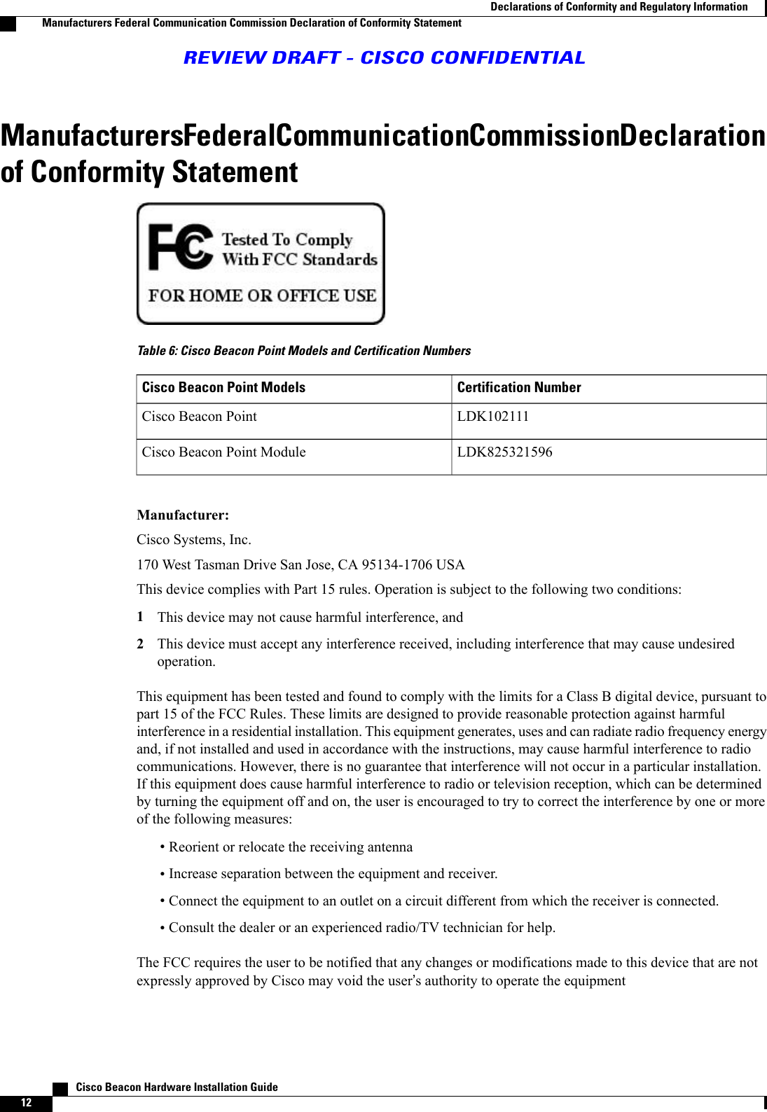 Manufacturers Federal Communication Commission Declarationof Conformity StatementTable 6: Cisco Beacon Point Models and Certification NumbersCertification NumberCisco Beacon Point ModelsLDK102111Cisco Beacon PointLDK825321596Cisco Beacon Point ModuleManufacturer:Cisco Systems, Inc.170 West Tasman Drive San Jose, CA 95134-1706 USAThis device complies with Part 15 rules. Operation is subject to the following two conditions:1This device may not cause harmful interference, and2This device must accept any interference received, including interference that may cause undesiredoperation.This equipment has been tested and found to comply with the limits for a Class B digital device, pursuant topart 15 of the FCC Rules. These limits are designed to provide reasonable protection against harmfulinterference in a residential installation. This equipment generates, uses and can radiate radio frequency energyand, if not installed and used in accordance with the instructions, may cause harmful interference to radiocommunications. However, there is no guarantee that interference will not occur in a particular installation.If this equipment does cause harmful interference to radio or television reception, which can be determinedby turning the equipment off and on, the user is encouraged to try to correct the interference by one or moreof the following measures:•Reorient or relocate the receiving antenna•Increase separation between the equipment and receiver.•Connect the equipment to an outlet on a circuit different from which the receiver is connected.•Consult the dealer or an experienced radio/TV technician for help.The FCC requires the user to be notified that any changes or modifications made to this device that are notexpressly approved by Cisco may void the user’s authority to operate the equipment   Cisco Beacon Hardware Installation Guide12Declarations of Conformity and Regulatory InformationManufacturers Federal Communication Commission Declaration of Conformity StatementREVIEW DRAFT - CISCO CONFIDENTIAL
