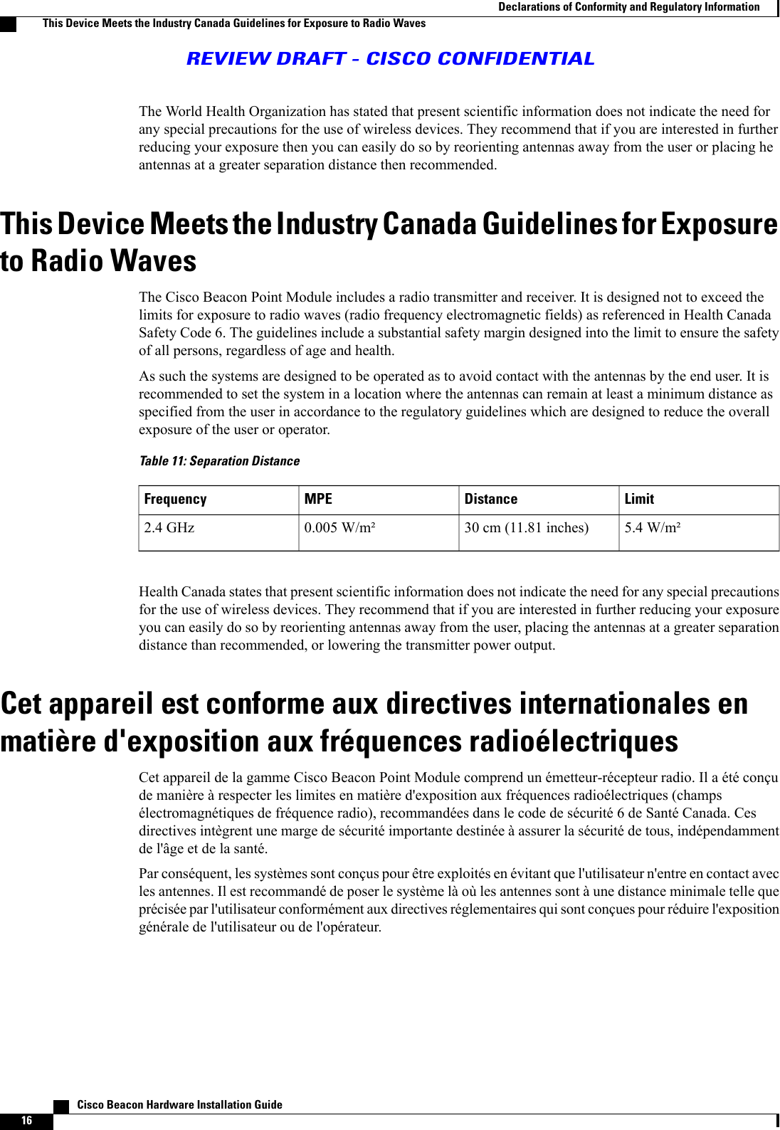 The World Health Organization has stated that present scientific information does not indicate the need forany special precautions for the use of wireless devices. They recommend that if you are interested in furtherreducing your exposure then you can easily do so by reorienting antennas away from the user or placing heantennas at a greater separation distance then recommended.This Device Meets the Industry Canada Guidelines for Exposureto Radio WavesThe Cisco Beacon Point Module includes a radio transmitter and receiver. It is designed not to exceed thelimits for exposure to radio waves (radio frequency electromagnetic fields) as referenced in Health CanadaSafety Code 6. The guidelines include a substantial safety margin designed into the limit to ensure the safetyof all persons, regardless of age and health.As such the systems are designed to be operated as to avoid contact with the antennas by the end user. It isrecommended to set the system in a location where the antennas can remain at least a minimum distance asspecified from the user in accordance to the regulatory guidelines which are designed to reduce the overallexposure of the user or operator.Table 11: Separation DistanceLimitDistanceMPEFrequency5.4 W/m²30 cm (11.81 inches)0.005 W/m²2.4 GHzHealth Canada states that present scientific information does not indicate the need for any special precautionsfor the use of wireless devices. They recommend that if you are interested in further reducing your exposureyou can easily do so by reorienting antennas away from the user, placing the antennas at a greater separationdistance than recommended, or lowering the transmitter power output.Cet appareil est conforme aux directives internationales enmatière d&apos;exposition aux fréquences radioélectriquesCet appareil de la gamme Cisco Beacon Point Module comprend un émetteur-récepteur radio. Il a été conçude manière à respecter les limites en matière d&apos;exposition aux fréquences radioélectriques (champsélectromagnétiques de fréquence radio), recommandées dans le code de sécurité 6 de Santé Canada. Cesdirectives intègrent une marge de sécurité importante destinée à assurer la sécurité de tous, indépendammentde l&apos;âge et de la santé.Par conséquent, les systèmes sont conçus pour être exploités en évitant que l&apos;utilisateur n&apos;entre en contact avecles antennes. Il est recommandé de poser le système là où les antennes sont à une distance minimale telle queprécisée par l&apos;utilisateur conformément aux directives réglementaires qui sont conçues pour réduire l&apos;expositiongénérale de l&apos;utilisateur ou de l&apos;opérateur.   Cisco Beacon Hardware Installation Guide16Declarations of Conformity and Regulatory InformationThis Device Meets the Industry Canada Guidelines for Exposure to Radio WavesREVIEW DRAFT - CISCO CONFIDENTIAL
