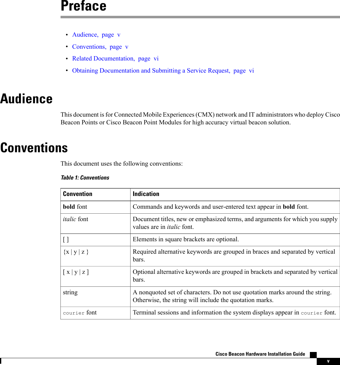 Preface•Audience, page v•Conventions, page v•Related Documentation, page vi•Obtaining Documentation and Submitting a Service Request, page viAudienceThis document is for Connected Mobile Experiences (CMX) network and IT administrators who deploy CiscoBeacon Points or Cisco Beacon Point Modules for high accuracy virtual beacon solution.ConventionsThis document uses the following conventions:Table 1: ConventionsIndicationConventionCommands and keywords and user-entered text appear in bold font.bold fontDocument titles, new or emphasized terms, and arguments for which you supplyvalues are in italic font.italic fontElements in square brackets are optional.[ ]Required alternative keywords are grouped in braces and separated by verticalbars.{x | y | z }Optional alternative keywords are grouped in brackets and separated by verticalbars.[ x | y | z ]A nonquoted set of characters. Do not use quotation marks around the string.Otherwise, the string will include the quotation marks.stringTerminal sessions and information the system displays appear in courier font.courier fontCisco Beacon Hardware Installation Guide    v