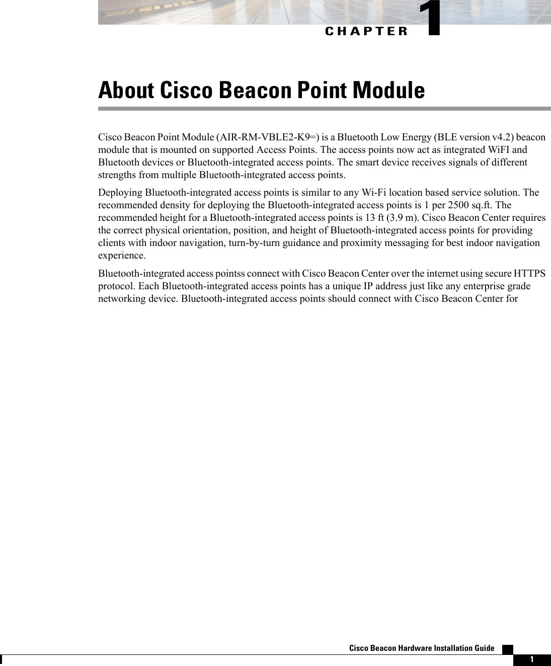 CHAPTER 1About Cisco Beacon Point ModuleCisco Beacon Point Module (AIR-RM-VBLE2-K9=) is a Bluetooth Low Energy (BLE version v4.2) beaconmodule that is mounted on supported Access Points. The access points now act as integrated WiFI andBluetooth devices or Bluetooth-integrated access points. The smart device receives signals of differentstrengths from multiple Bluetooth-integrated access points.Deploying Bluetooth-integrated access points is similar to any Wi-Fi location based service solution. Therecommended density for deploying the Bluetooth-integrated access points is 1 per 2500 sq.ft. Therecommended height for a Bluetooth-integrated access points is 13 ft (3.9 m). Cisco Beacon Center requiresthe correct physical orientation, position, and height of Bluetooth-integrated access points for providingclients with indoor navigation, turn-by-turn guidance and proximity messaging for best indoor navigationexperience.Bluetooth-integrated access pointss connect with Cisco Beacon Center over the internet using secure HTTPSprotocol. Each Bluetooth-integrated access points has a unique IP address just like any enterprise gradenetworking device. Bluetooth-integrated access points should connect with Cisco Beacon Center forCisco Beacon Hardware Installation Guide    1