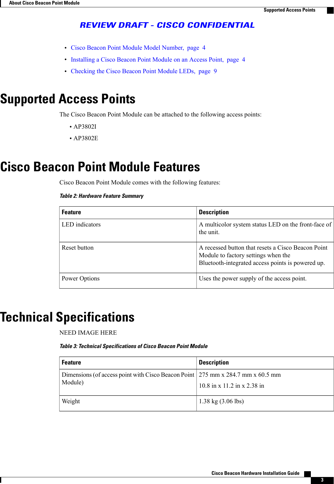 •Cisco Beacon Point Module Model Number, page 4•Installing a Cisco Beacon Point Module on an Access Point, page 4•Checking the Cisco Beacon Point Module LEDs, page 9Supported Access PointsThe Cisco Beacon Point Module can be attached to the following access points:•AP3802I•AP3802ECisco Beacon Point Module FeaturesCisco Beacon Point Module comes with the following features:Table 2: Hardware Feature SummaryDescriptionFeatureA multicolor system status LED on the front-face ofthe unit.LED indicatorsA recessed button that resets a Cisco Beacon PointModule to factory settings when theBluetooth-integrated access points is powered up.Reset buttonUses the power supply of the access point.Power OptionsTechnical SpecificationsNEED IMAGE HERETable 3: Technical Specifications of Cisco Beacon Point ModuleDescriptionFeature275 mm x 284.7 mm x 60.5 mm10.8 in x 11.2 in x 2.38 inDimensions (of access point with Cisco Beacon PointModule)1.38 kg (3.06 lbs)WeightCisco Beacon Hardware Installation Guide    3About Cisco Beacon Point ModuleSupported Access PointsREVIEW DRAFT - CISCO CONFIDENTIAL