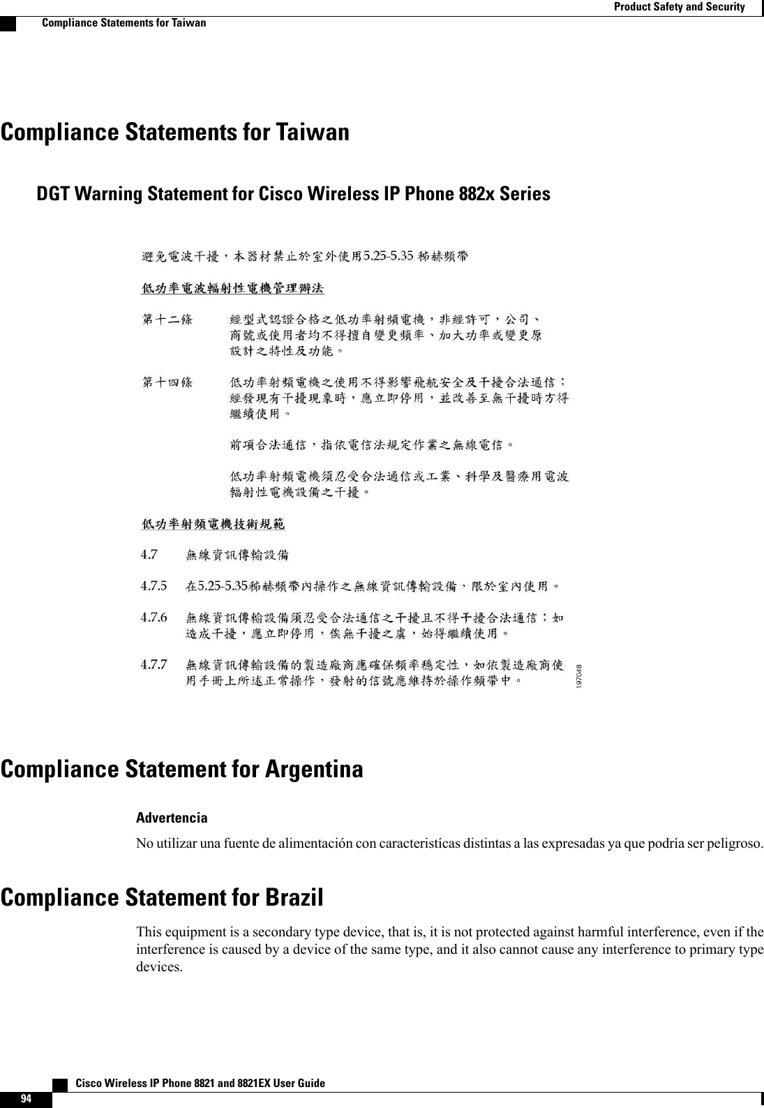 Compliance Statements for TaiwanDGT Warning Statement for Cisco Wireless IP Phone 882x SeriesCompliance Statement for ArgentinaAdvertenciaNo utilizar una fuente de alimentación con caracteristícas distintas alas expresadas ya que podría ser peligroso.Compliance Statement for BrazilThis equipment is a secondary type device, that is, it is not protected against harmful interference, even if theinterference is caused by a device of the same type, and it also cannot cause any interference to primary typedevices.   Cisco Wireless IP Phone 8821 and 8821EX User Guide94Product Safety and SecurityCompliance Statements for Taiwan