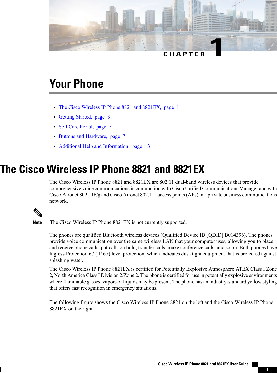 CHAPTER 1Your Phone•The Cisco Wireless IP Phone 8821 and 8821EX, page 1•Getting Started, page 3•Self Care Portal, page 5•Buttons and Hardware, page 7•Additional Help and Information, page 13The Cisco Wireless IP Phone 8821 and 8821EXThe Cisco Wireless IP Phone 8821 and 8821EX are 802.11 dual-band wireless devices that providecomprehensive voice communications in conjunction with Cisco Unified Communications Manager and withCisco Aironet 802.11b/g and Cisco Aironet 802.11a access points (APs) in a private business communicationsnetwork.The Cisco Wireless IP Phone 8821EX is not currently supported.NoteThe phones are qualified Bluetooth wireless devices (Qualified Device ID [QDID] B014396). The phonesprovide voice communication over the same wireless LAN that your computer uses, allowing you to placeand receive phone calls, put calls on hold, transfer calls, make conference calls, and so on. Both phones haveIngress Protection 67 (IP 67) level protection, which indicates dust-tight equipment that is protected againstsplashing water.The Cisco Wireless IP Phone 8821EX is certified for Potentially Explosive Atmosphere ATEX Class I Zone2, North America Class IDivision 2/Zone 2. The phone is certified for use in potentially explosive environmentswhere flammable gasses, vapors or liquids may be present. The phone has an industry-standard yellow stylingthat offers fast recognition in emergency situations.The following figure shows the Cisco Wireless IP Phone 8821 on the left and the Cisco Wireless IP Phone8821EX on the right.Cisco Wireless IP Phone 8821 and 8821EX User Guide    1