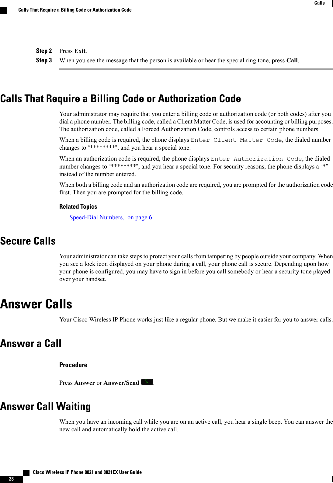 Step 2 Press Exit.Step 3 When you see the message that the person is available or hear the special ring tone, press Call.Calls That Require a Billing Code or Authorization CodeYour administrator may require that you enter a billing code or authorization code (or both codes) after youdial a phone number. The billing code, called a Client Matter Code, is used for accounting or billing purposes.The authorization code, called a Forced Authorization Code, controls access to certain phone numbers.When a billing code is required, the phone displays Enter Client Matter Code, the dialed numberchanges to “********”, and you hear a special tone.When an authorization code is required, the phone displays Enter Authorization Code, the dialednumber changes to “********”, and you hear a special tone. For security reasons, the phone displays a “*”instead of the number entered.When both a billing code and an authorization code are required, you are prompted for the authorization codefirst. Then you are prompted for the billing code.Related TopicsSpeed-Dial Numbers, on page 6Secure CallsYour administrator can take steps to protect your calls from tampering by people outside your company. Whenyou see a lock icon displayed on your phone during a call, your phone call is secure. Depending upon howyour phone is configured, you may have to sign in before you call somebody or hear a security tone playedover your handset.Answer CallsYour Cisco Wireless IP Phone works just like a regular phone. But we make it easier for you to answer calls.Answer a CallProcedurePress Answer or Answer/Send .Answer Call WaitingWhen you have an incoming call while you are on an active call, you hear a single beep. You can answer thenew call and automatically hold the active call.   Cisco Wireless IP Phone 8821 and 8821EX User Guide28CallsCalls That Require a Billing Code or Authorization Code