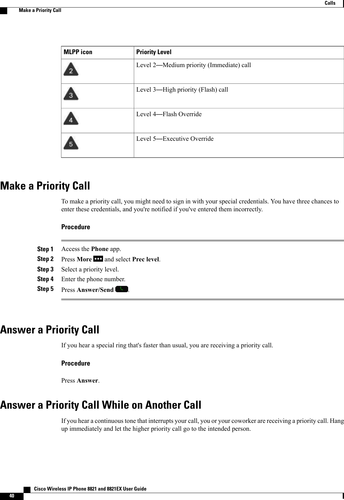 Priority LevelMLPP iconLevel 2—Medium priority (Immediate) callLevel 3—High priority (Flash) callLevel 4—Flash OverrideLevel 5—Executive OverrideMake a Priority CallTo make a priority call, you might need to sign in with your special credentials. You have three chances toenter these credentials, and you&apos;re notified if you&apos;ve entered them incorrectly.ProcedureStep 1 Access the Phone app.Step 2 Press More and select Prec level.Step 3 Select a priority level.Step 4 Enter the phone number.Step 5 Press Answer/Send .Answer a Priority CallIf you hear a special ring that&apos;s faster than usual, you are receiving a priority call.ProcedurePress Answer.Answer a Priority Call While on Another CallIf you hear a continuous tone that interrupts your call, you or your coworker are receiving a priority call. Hangup immediately and let the higher priority call go to the intended person.   Cisco Wireless IP Phone 8821 and 8821EX User Guide40CallsMake a Priority Call