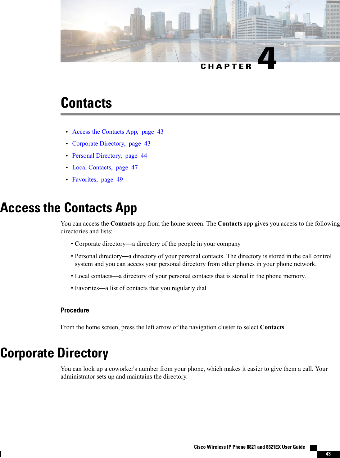 CHAPTER 4Contacts•Access the Contacts App, page 43•Corporate Directory, page 43•Personal Directory, page 44•Local Contacts, page 47•Favorites, page 49Access the Contacts AppYou can access the Contacts app from the home screen. The Contacts app gives you access to the followingdirectories and lists:•Corporate directory—a directory of the people in your company•Personal directory—a directory of your personal contacts. The directory is stored in the call controlsystem and you can access your personal directory from other phones in your phone network.•Local contacts—a directory of your personal contacts that is stored in the phone memory.•Favorites—alist of contacts that you regularly dialProcedureFrom the home screen, press the left arrow of the navigation cluster to select Contacts.Corporate DirectoryYou can look up a coworker&apos;s number from your phone, which makes it easier to give them a call. Youradministrator sets up and maintains the directory.Cisco Wireless IP Phone 8821 and 8821EX User Guide    43