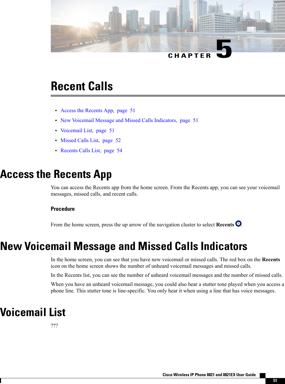 CHAPTER 5Recent Calls•Access the Recents App, page 51•New Voicemail Message and Missed Calls Indicators, page 51•Voicemail List, page 51•Missed Calls List, page 52•Recents Calls List, page 54Access the Recents AppYou can access the Recents app from the home screen. From the Recents app, you can see your voicemailmessages, missed calls, and recent calls.ProcedureFrom the home screen, press the up arrow of the navigation cluster to select Recents .New Voicemail Message and Missed Calls IndicatorsIn the home screen, you can see that you have new voicemail or missed calls. The red box on the Recentsicon on the home screen shows the number of unheard voicemail messages and missed calls.In the Recents list, you can see the number of unheard voicemail messages and the number of missed calls.When you have an unheard voicemail message, you could also hear a stutter tone played when you access aphone line. This stutter tone is line-specific. You only hear it when using a line that has voice messages.Voicemail List???Cisco Wireless IP Phone 8821 and 8821EX User Guide    51