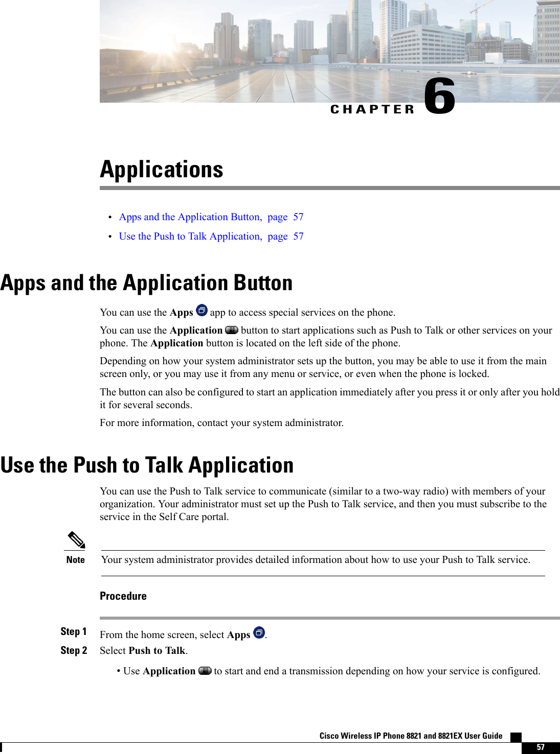 CHAPTER 6Applications•Apps and the Application Button, page 57•Use the Push to Talk Application, page 57Apps and the Application ButtonYou can use the Apps app to access special services on the phone.You can use the Application button to start applications such as Push to Talk or other services on yourphone. The Application button is located on the left side of the phone.Depending on how your system administrator sets up the button, you may be able to use it from the mainscreen only, or you may use it from any menu or service, or even when the phone is locked.The button can also be configured to start an application immediately after you press it or only after you holdit for several seconds.For more information, contact your system administrator.Use the Push to Talk ApplicationYou can use the Push to Talk service to communicate (similar to a two-way radio) with members of yourorganization. Your administrator must set up the Push to Talk service, and then you must subscribe to theservice in the Self Care portal.Your system administrator provides detailed information about how to use your Push to Talk service.NoteProcedureStep 1 From the home screen, select Apps .Step 2 Select Push to Talk.•Use Application to start and end a transmission depending on how your service is configured.Cisco Wireless IP Phone 8821 and 8821EX User Guide    57