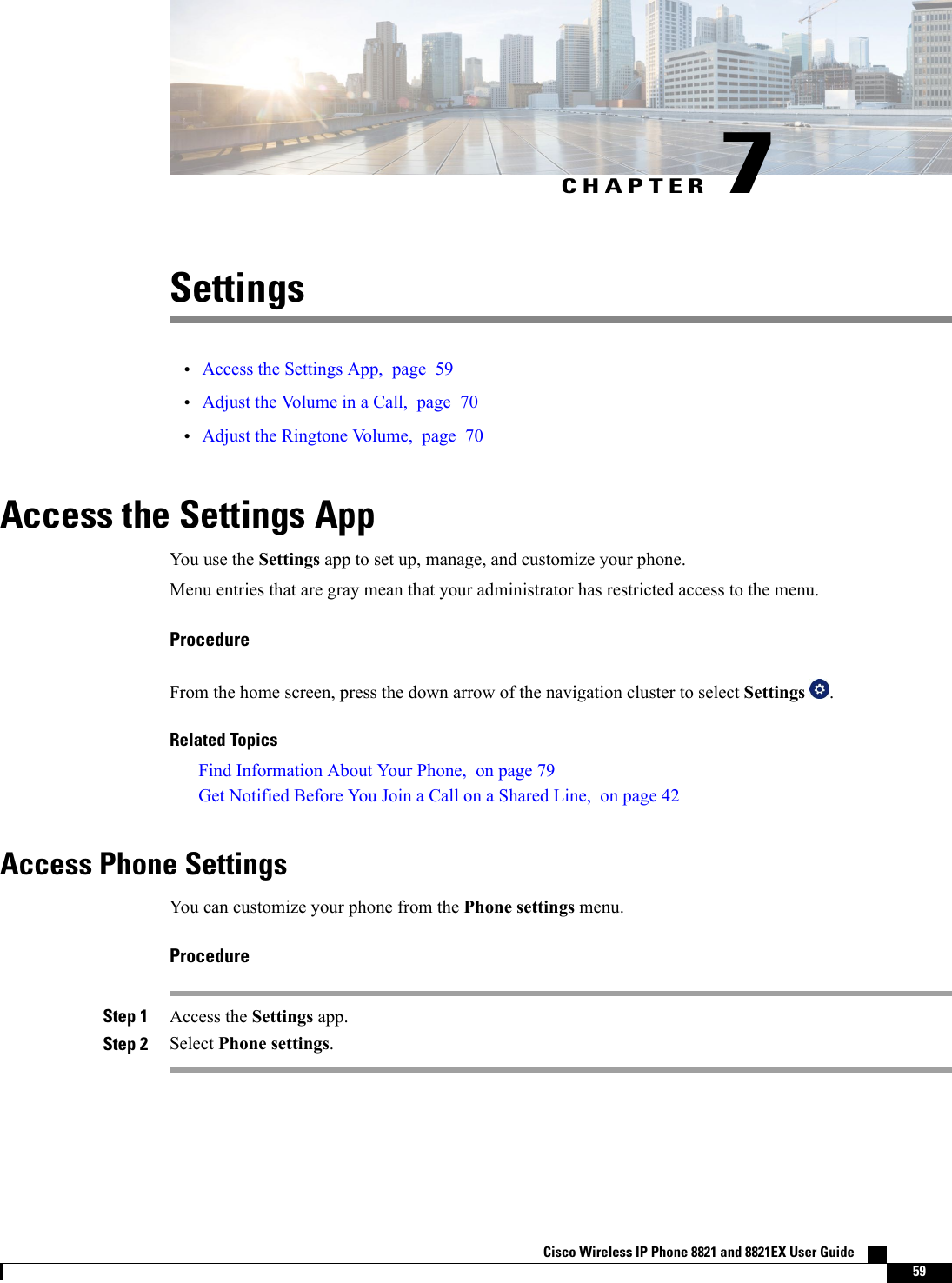 CHAPTER 7Settings•Access the Settings App, page 59•Adjust the Volume in a Call, page 70•Adjust the Ringtone Volume, page 70Access the Settings AppYou use the Settings app to set up, manage, and customize your phone.Menu entries that are gray mean that your administrator has restricted access to the menu.ProcedureFrom the home screen, press the down arrow of the navigation cluster to select Settings .Related TopicsFind Information About Your Phone, on page 79Get Notified Before You Join a Call on a Shared Line, on page 42Access Phone SettingsYou can customize your phone from the Phone settings menu.ProcedureStep 1 Access the Settings app.Step 2 Select Phone settings.Cisco Wireless IP Phone 8821 and 8821EX User Guide    59