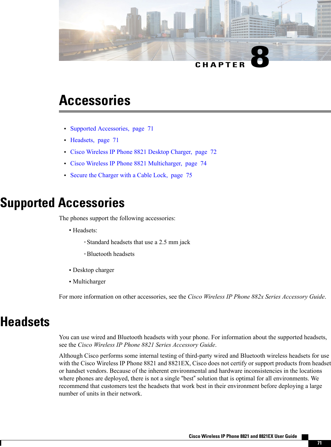 CHAPTER 8Accessories•Supported Accessories, page 71•Headsets, page 71•Cisco Wireless IP Phone 8821 Desktop Charger, page 72•Cisco Wireless IP Phone 8821 Multicharger, page 74•Secure the Charger with a Cable Lock, page 75Supported AccessoriesThe phones support the following accessories:•Headsets:◦Standard headsets that use a 2.5 mm jack◦Bluetooth headsets•Desktop charger•MultichargerFor more information on other accessories, see the Cisco Wireless IP Phone 882x Series Accessory Guide.HeadsetsYou can use wired and Bluetooth headsets with your phone. For information about the supported headsets,see the Cisco Wireless IP Phone 8821 Series Accessory Guide.Although Cisco performs some internal testing of third-party wired and Bluetooth wireless headsets for usewith the Cisco Wireless IP Phone 8821 and 8821EX, Cisco does not certify or support products from headsetor handset vendors. Because of the inherent environmental and hardware inconsistencies in the locationswhere phones are deployed, there is not a single “best”solution that is optimal for all environments. Werecommend that customers test the headsets that work best in their environment before deploying a largenumber of units in their network.Cisco Wireless IP Phone 8821 and 8821EX User Guide    71