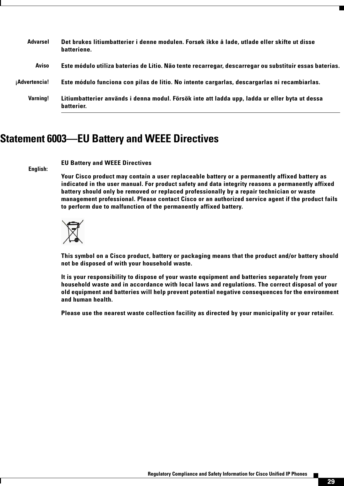  29Regulatory Compliance and Safety Information for Cisco Unified IP Phones Statement 6003—EU Battery and WEEE DirectivesAdvarselDet brukes litiumbatterier i denne modulen. Forsøk ikke å lade, utlade eller skifte ut disse batteriene. AvisoEste módulo utiliza baterias de Lítio. Não tente recarregar, descarregar ou substituir essas baterias.¡Advertencia!Este módulo funciona con pilas de litio. No intente cargarlas, descargarlas ni recambiarlas.Varning!Litiumbatterier används i denna modul. Försök inte att ladda upp, ladda ur eller byta ut dessa batterier.English:EU Battery and WEEE DirectivesYour Cisco product may contain a user replaceable battery or a permanently affixed battery as indicated in the user manual. For product safety and data integrity reasons a permanently affixed battery should only be removed or replaced professionally by a repair technician or waste management professional. Please contact Cisco or an authorized service agent if the product fails to perform due to malfunction of the permanently affixed battery.This symbol on a Cisco product, battery or packaging means that the product and/or battery should not be disposed of with your household waste.It is your responsibility to dispose of your waste equipment and batteries separately from your household waste and in accordance with local laws and regulations. The correct disposal of your old equipment and batteries will help prevent potential negative consequences for the environment and human health.Please use the nearest waste collection facility as directed by your municipality or your retailer.
