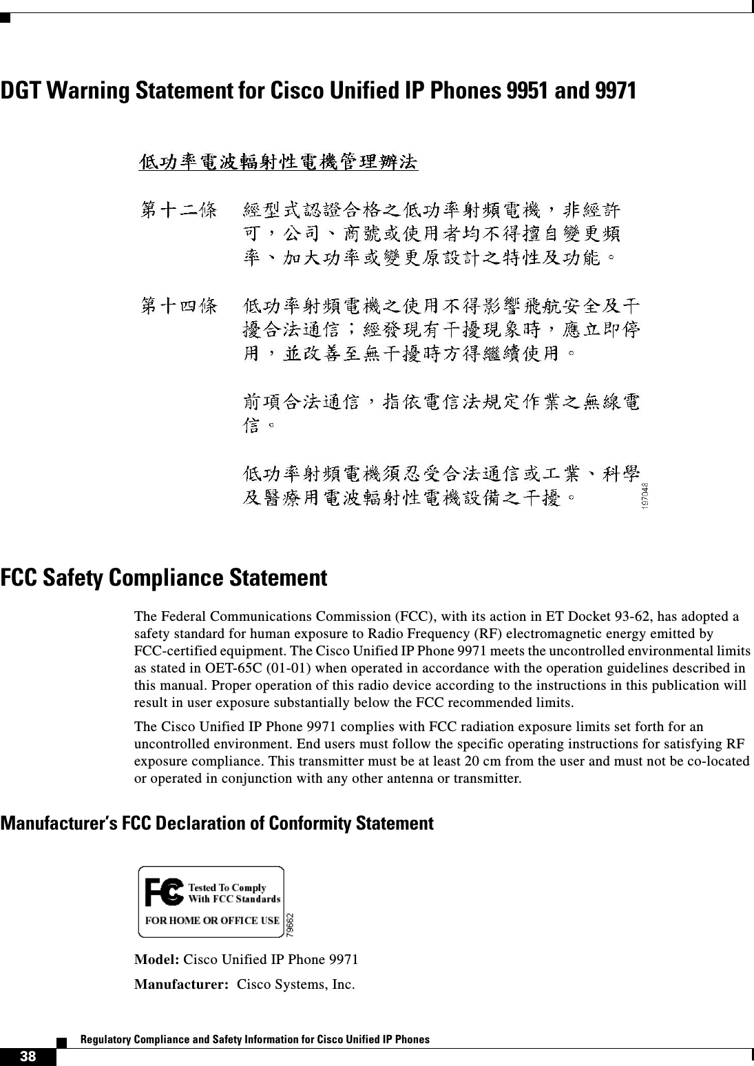  38Regulatory Compliance and Safety Information for Cisco Unified IP PhonesDGT Warning Statement for Cisco Unified IP Phones 9951 and 9971FCC Safety Compliance StatementThe Federal Communications Commission (FCC), with its action in ET Docket 93-62, has adopted a safety standard for human exposure to Radio Frequency (RF) electromagnetic energy emitted by FCC-certified equipment. The Cisco Unified IP Phone 9971 meets the uncontrolled environmental limits as stated in OET-65C (01-01) when operated in accordance with the operation guidelines described in this manual. Proper operation of this radio device according to the instructions in this publication will result in user exposure substantially below the FCC recommended limits.The Cisco Unified IP Phone 9971 complies with FCC radiation exposure limits set forth for an uncontrolled environment. End users must follow the specific operating instructions for satisfying RF exposure compliance. This transmitter must be at least 20 cm from the user and must not be co-located or operated in conjunction with any other antenna or transmitter.Manufacturer’s FCC Declaration of Conformity StatementModel: Cisco Unified IP Phone 9971Manufacturer:  Cisco Systems, Inc.