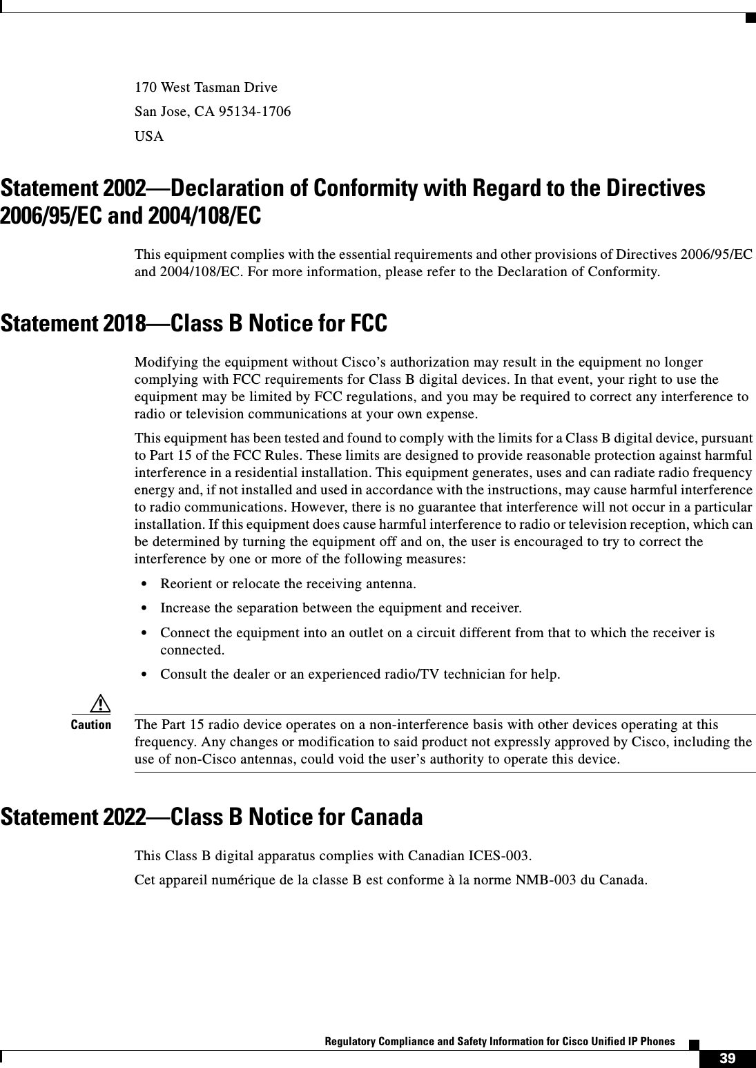  39Regulatory Compliance and Safety Information for Cisco Unified IP Phones 170 West Tasman DriveSan Jose, CA 95134-1706USAStatement 2002—Declaration of Conformity with Regard to the Directives 2006/95/EC and 2004/108/ECThis equipment complies with the essential requirements and other provisions of Directives 2006/95/EC and 2004/108/EC. For more information, please refer to the Declaration of Conformity.Statement 2018—Class B Notice for FCCModifying the equipment without Cisco’s authorization may result in the equipment no longer complying with FCC requirements for Class B digital devices. In that event, your right to use the equipment may be limited by FCC regulations, and you may be required to correct any interference to radio or television communications at your own expense.This equipment has been tested and found to comply with the limits for a Class B digital device, pursuant to Part 15 of the FCC Rules. These limits are designed to provide reasonable protection against harmful interference in a residential installation. This equipment generates, uses and can radiate radio frequency energy and, if not installed and used in accordance with the instructions, may cause harmful interference to radio communications. However, there is no guarantee that interference will not occur in a particular installation. If this equipment does cause harmful interference to radio or television reception, which can be determined by turning the equipment off and on, the user is encouraged to try to correct the interference by one or more of the following measures:•Reorient or relocate the receiving antenna.•Increase the separation between the equipment and receiver.•Connect the equipment into an outlet on a circuit different from that to which the receiver is connected.•Consult the dealer or an experienced radio/TV technician for help.Caution The Part 15 radio device operates on a non-interference basis with other devices operating at this frequency. Any changes or modification to said product not expressly approved by Cisco, including the use of non-Cisco antennas, could void the user’s authority to operate this device.Statement 2022—Class B Notice for CanadaThis Class B digital apparatus complies with Canadian ICES-003.Cet appareil numérique de la classe B est conforme à la norme NMB-003 du Canada.