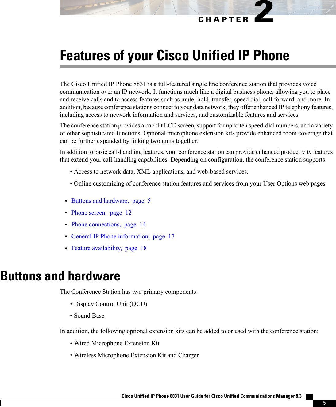 CHAPTER 2Features of your Cisco Unified IP PhoneThe Cisco Unified IP Phone 8831 is a full-featured single line conference station that provides voicecommunication over an IP network. It functions much like a digital business phone, allowing you to placeand receive calls and to access features such as mute, hold, transfer, speed dial, call forward, and more. Inaddition, because conference stations connect to your data network, they offer enhanced IP telephony features,including access to network information and services, and customizable features and services.The conference station provides a backlit LCD screen, support for up to ten speed-dial numbers, and a varietyof other sophisticated functions. Optional microphone extension kits provide enhanced room coverage thatcan be further expanded by linking two units together.In addition to basic call-handling features, your conference station can provide enhanced productivity featuresthat extend your call-handling capabilities. Depending on configuration, the conference station supports:•Access to network data, XML applications, and web-based services.•Online customizing of conference station features and services from your User Options web pages.•Buttons and hardware, page 5•Phone screen, page 12•Phone connections, page 14•General IP Phone information, page 17•Feature availability, page 18Buttons and hardwareThe Conference Station has two primary components:•Display Control Unit (DCU)•Sound BaseIn addition, the following optional extension kits can be added to or used with the conference station:•Wired Microphone Extension Kit•Wireless Microphone Extension Kit and ChargerCisco Unified IP Phone 8831 User Guide for Cisco Unified Communications Manager 9.3    5