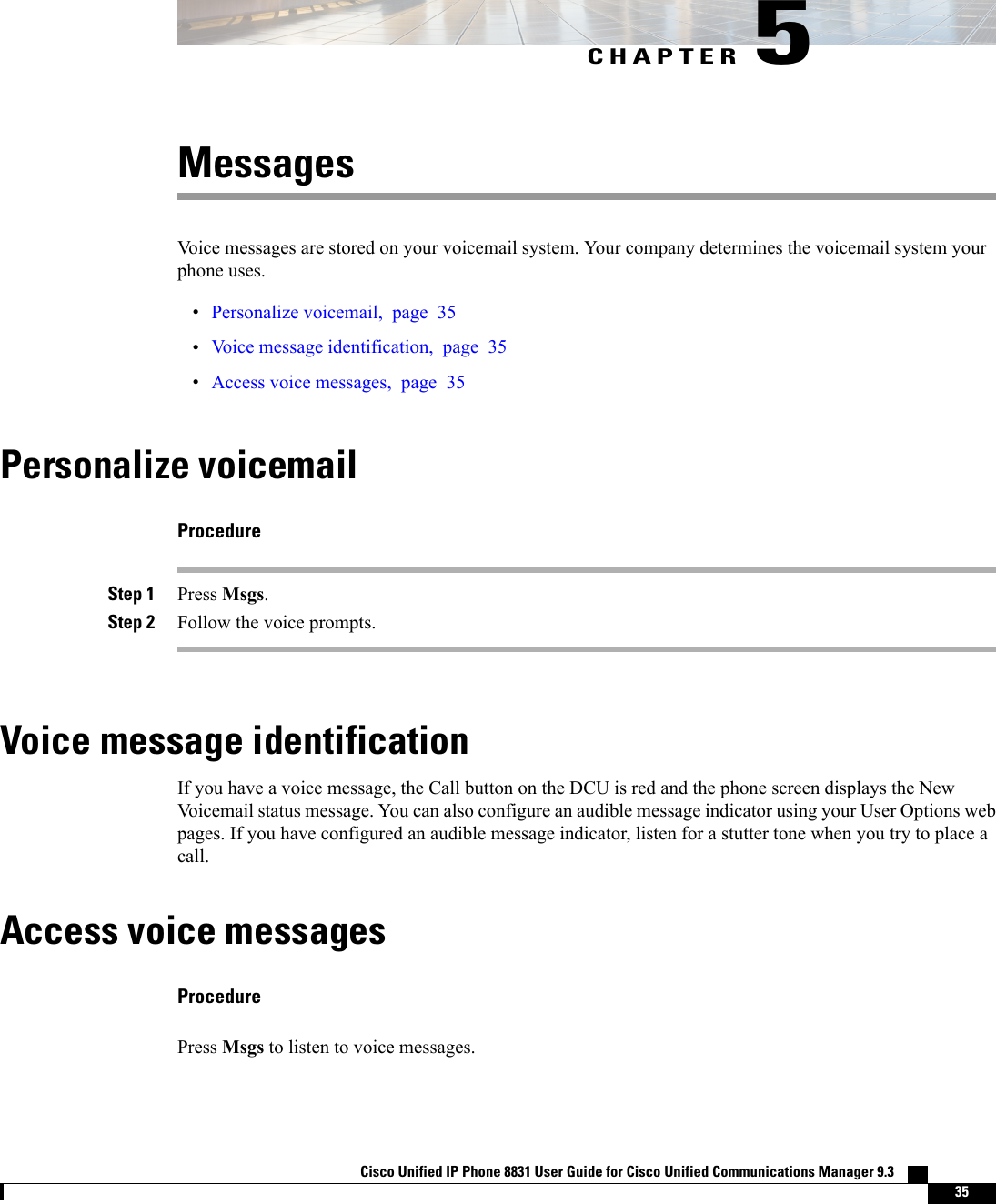 CHAPTER 5MessagesVoice messages are stored on your voicemail system. Your company determines the voicemail system yourphone uses.•Personalize voicemail, page 35•Voice message identification, page 35•Access voice messages, page 35Personalize voicemailProcedureStep 1 Press Msgs.Step 2 Follow the voice prompts.Voice message identificationIf you have a voice message, the Call button on the DCU is red and the phone screen displays the NewVoicemail status message. You can also configure an audible message indicator using your User Options webpages. If you have configured an audible message indicator, listen for a stutter tone when you try to place acall.Access voice messagesProcedurePress Msgs to listen to voice messages.Cisco Unified IP Phone 8831 User Guide for Cisco Unified Communications Manager 9.3    35