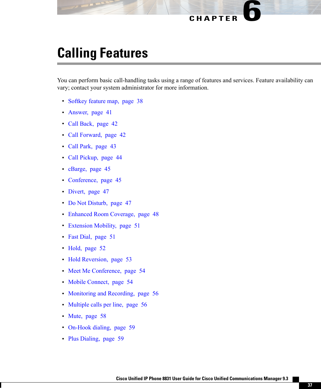 CHAPTER 6Calling FeaturesYou can perform basic call-handling tasks using a range of features and services. Feature availability canvary; contact your system administrator for more information.•Softkey feature map, page 38•Answer, page 41•Call Back, page 42•Call Forward, page 42•Call Park, page 43•Call Pickup, page 44•cBarge, page 45•Conference, page 45•Divert, page 47•Do Not Disturb, page 47•Enhanced Room Coverage, page 48•Extension Mobility, page 51•Fast Dial, page 51•Hold, page 52•Hold Reversion, page 53•Meet Me Conference, page 54•Mobile Connect, page 54•Monitoring and Recording, page 56•Multiple calls per line, page 56•Mute, page 58•On-Hook dialing, page 59•Plus Dialing, page 59Cisco Unified IP Phone 8831 User Guide for Cisco Unified Communications Manager 9.3    37