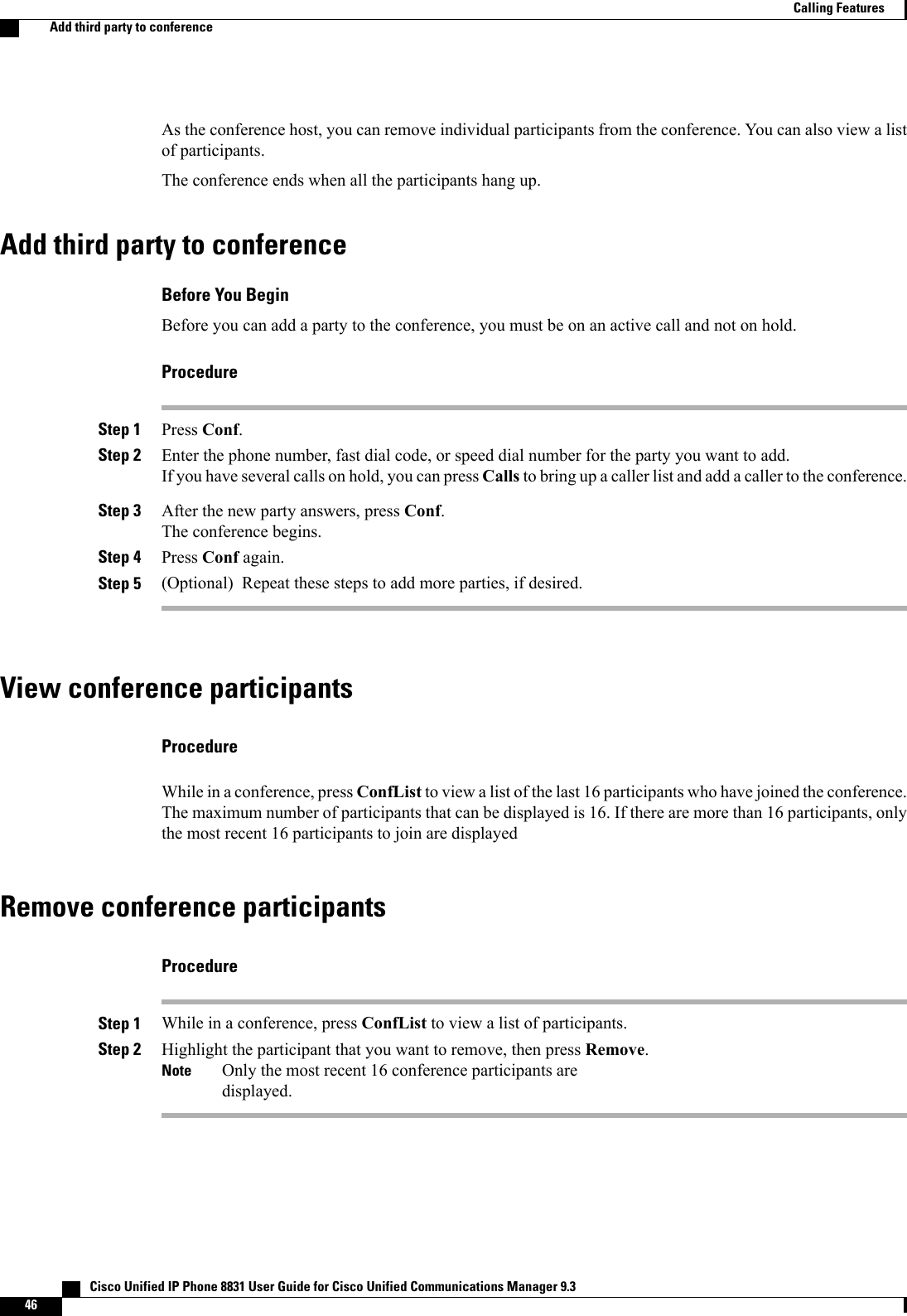 As the conference host, you can remove individual participants from the conference. You can also view a listof participants.The conference ends when all the participants hang up.Add third party to conferenceBefore You BeginBefore you can add a party to the conference, you must be on an active call and not on hold.ProcedureStep 1 Press Conf.Step 2 Enter the phone number, fast dial code, or speed dial number for the party you want to add.If you have several calls on hold, you can press Calls to bring up a caller list and add a caller to the conference.Step 3 After the new party answers, press Conf.The conference begins.Step 4 Press Conf again.Step 5 (Optional) Repeat these steps to add more parties, if desired.View conference participantsProcedureWhile in a conference, press ConfList to view a list of the last 16 participants who have joined the conference.The maximum number of participants that can be displayed is 16. If there are more than 16 participants, onlythe most recent 16 participants to join are displayedRemove conference participantsProcedureStep 1 While in a conference, press ConfList to view a list of participants.Step 2 Highlight the participant that you want to remove, then press Remove.Only the most recent 16 conference participants aredisplayed.Note   Cisco Unified IP Phone 8831 User Guide for Cisco Unified Communications Manager 9.346Calling FeaturesAdd third party to conference