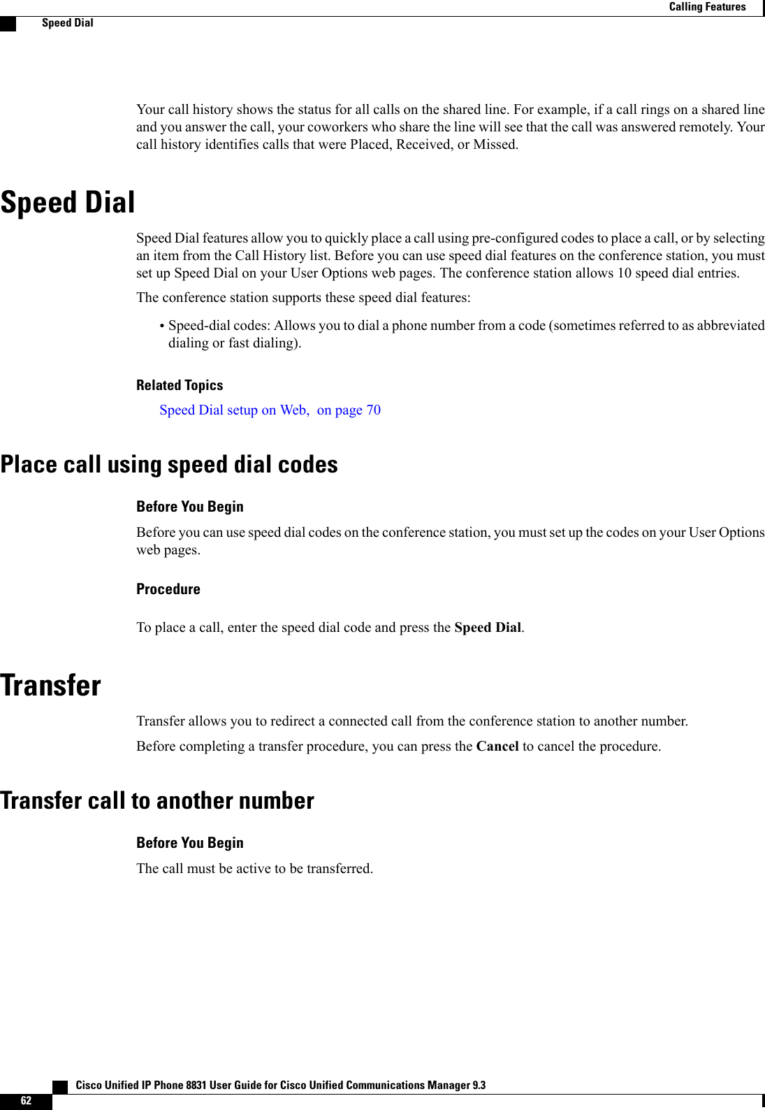 Your call history shows the status for all calls on the shared line. For example, if a call rings on a shared lineand you answer the call, your coworkers who share the line will see that the call was answered remotely. Yourcall history identifies calls that were Placed, Received, or Missed.Speed DialSpeed Dial features allow you to quickly place a call using pre-configured codes to place a call, or by selectingan item from the Call History list. Before you can use speed dial features on the conference station, you mustset up Speed Dial on your User Options web pages. The conference station allows 10 speed dial entries.The conference station supports these speed dial features:•Speed-dial codes: Allows you to dial a phone number from a code (sometimes referred to as abbreviateddialing or fast dialing).Related TopicsSpeed Dial setup on Web, on page 70Place call using speed dial codesBefore You BeginBefore you can use speed dial codes on the conference station, you must set up the codes on your User Optionsweb pages.ProcedureTo place a call, enter the speed dial code and press the Speed Dial.TransferTransfer allows you to redirect a connected call from the conference station to another number.Before completing a transfer procedure, you can press the Cancel to cancel the procedure.Transfer call to another numberBefore You BeginThe call must be active to be transferred.   Cisco Unified IP Phone 8831 User Guide for Cisco Unified Communications Manager 9.362Calling FeaturesSpeed Dial
