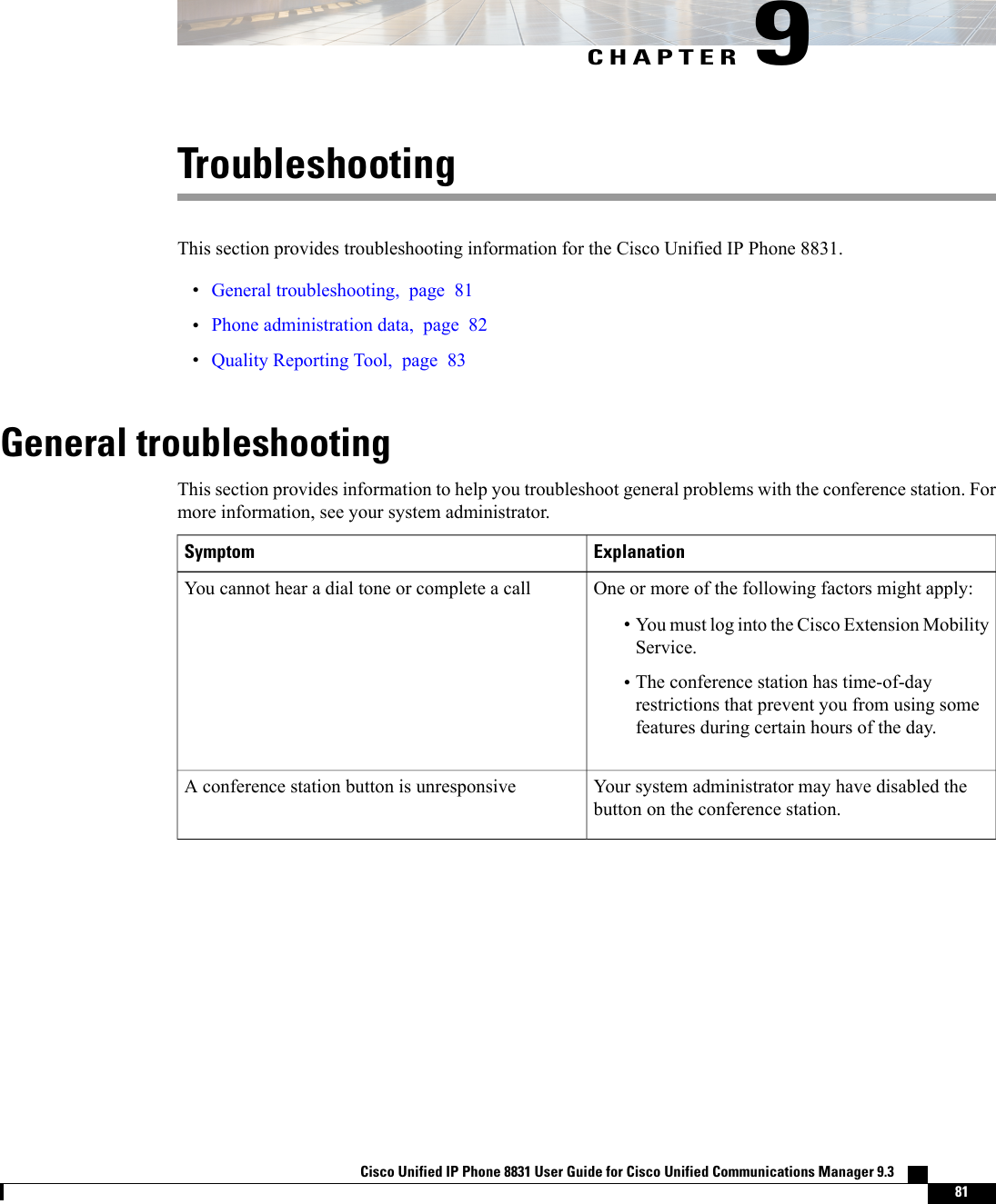 CHAPTER 9TroubleshootingThis section provides troubleshooting information for the Cisco Unified IP Phone 8831.•General troubleshooting, page 81•Phone administration data, page 82•Quality Reporting Tool, page 83General troubleshootingThis section provides information to help you troubleshoot general problems with the conference station. Formore information, see your system administrator.ExplanationSymptomOne or more of the following factors might apply:•You must log into the Cisco Extension MobilityService.•The conference station has time-of-dayrestrictions that prevent you from using somefeatures during certain hours of the day.You cannot hear a dial tone or complete a callYour system administrator may have disabled thebutton on the conference station.A conference station button is unresponsiveCisco Unified IP Phone 8831 User Guide for Cisco Unified Communications Manager 9.3    81